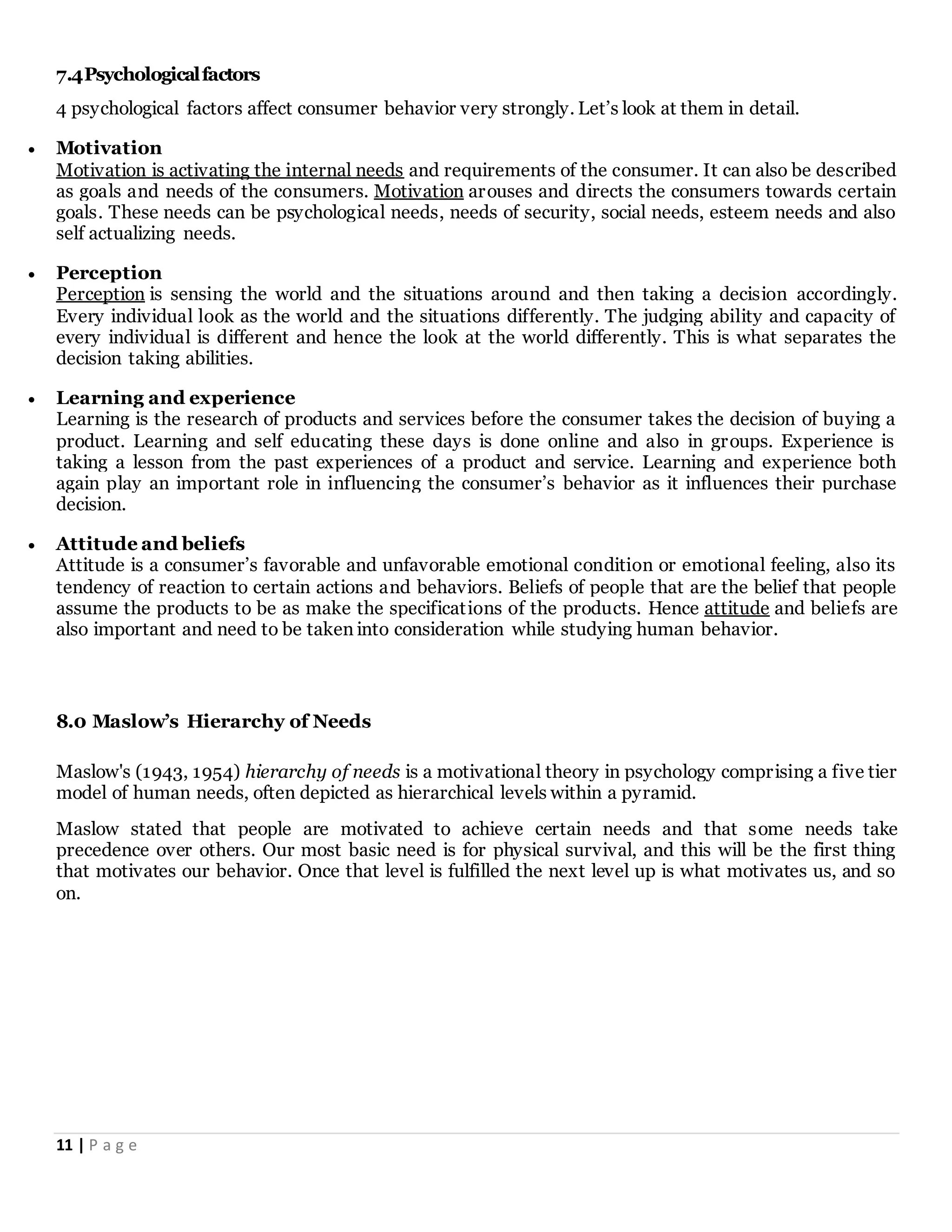 11 | P a g e
7.4Psychologicalfactors
4 psychological factors affect consumer behavior very strongly. Let’s look at them in detail.
 Motivation
Motivation is activating the internal needs and requirements of the consumer. It can also be described
as goals and needs of the consumers. Motivation arouses and directs the consumers towards certain
goals. These needs can be psychological needs, needs of security, social needs, esteem needs and also
self actualizing needs.
 Perception
Perception is sensing the world and the situations around and then taking a decision accordingly.
Every individual look as the world and the situations differently. The judging ability and capacity of
every individual is different and hence the look at the world differently. This is what separates the
decision taking abilities.
 Learning and experience
Learning is the research of products and services before the consumer takes the decision of buying a
product. Learning and self educating these days is done online and also in groups. Experience is
taking a lesson from the past experiences of a product and service. Learning and experience both
again play an important role in influencing the consumer’s behavior as it influences their purchase
decision.
 Attitude and beliefs
Attitude is a consumer’s favorable and unfavorable emotional condition or emotional feeling, also its
tendency of reaction to certain actions and behaviors. Beliefs of people that are the belief that people
assume the products to be as make the specifications of the products. Hence attitude and beliefs are
also important and need to be taken into consideration while studying human behavior.
8.0 Maslow’s Hierarchy of Needs
Maslow's (1943, 1954) hierarchy of needs is a motivational theory in psychology comprising a five tier
model of human needs, often depicted as hierarchical levels within a pyramid.
Maslow stated that people are motivated to achieve certain needs and that some needs take
precedence over others. Our most basic need is for physical survival, and this will be the first thing
that motivates our behavior. Once that level is fulfilled the next level up is what motivates us, and so
on.
 