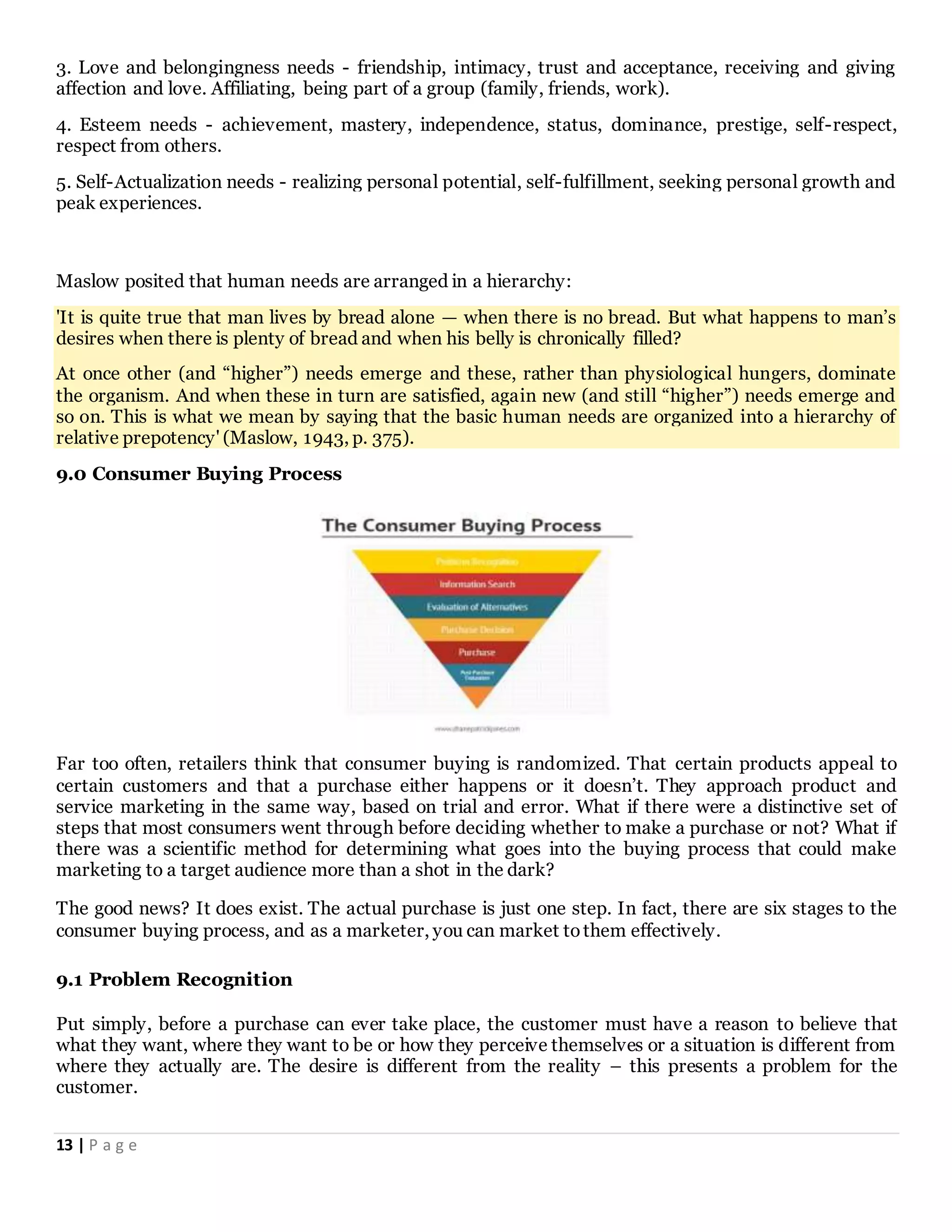 13 | P a g e
3. Love and belongingness needs - friendship, intimacy, trust and acceptance, receiving and giving
affection and love. Affiliating, being part of a group (family, friends, work).
4. Esteem needs - achievement, mastery, independence, status, dominance, prestige, self-respect,
respect from others.
5. Self-Actualization needs - realizing personal potential, self-fulfillment, seeking personal growth and
peak experiences.
Maslow posited that human needs are arranged in a hierarchy:
'It is quite true that man lives by bread alone — when there is no bread. But what happens to man’s
desires when there is plenty of bread and when his belly is chronically filled?
At once other (and “higher”) needs emerge and these, rather than physiological hungers, dominate
the organism. And when these in turn are satisfied, again new (and still “higher”) needs emerge and
so on. This is what we mean by saying that the basic human needs are organized into a hierarchy of
relative prepotency' (Maslow, 1943, p. 375).
9.0 Consumer Buying Process
Far too often, retailers think that consumer buying is randomized. That certain products appeal to
certain customers and that a purchase either happens or it doesn’t. They approach product and
service marketing in the same way, based on trial and error. What if there were a distinctive set of
steps that most consumers went through before deciding whether to make a purchase or not? What if
there was a scientific method for determining what goes into the buying process that could make
marketing to a target audience more than a shot in the dark?
The good news? It does exist. The actual purchase is just one step. In fact, there are six stages to the
consumer buying process, and as a marketer, you can market tothem effectively.
9.1 Problem Recognition
Put simply, before a purchase can ever take place, the customer must have a reason to believe that
what they want, where they want to be or how they perceive themselves or a situation is different from
where they actually are. The desire is different from the reality – this presents a problem for the
customer.
 
