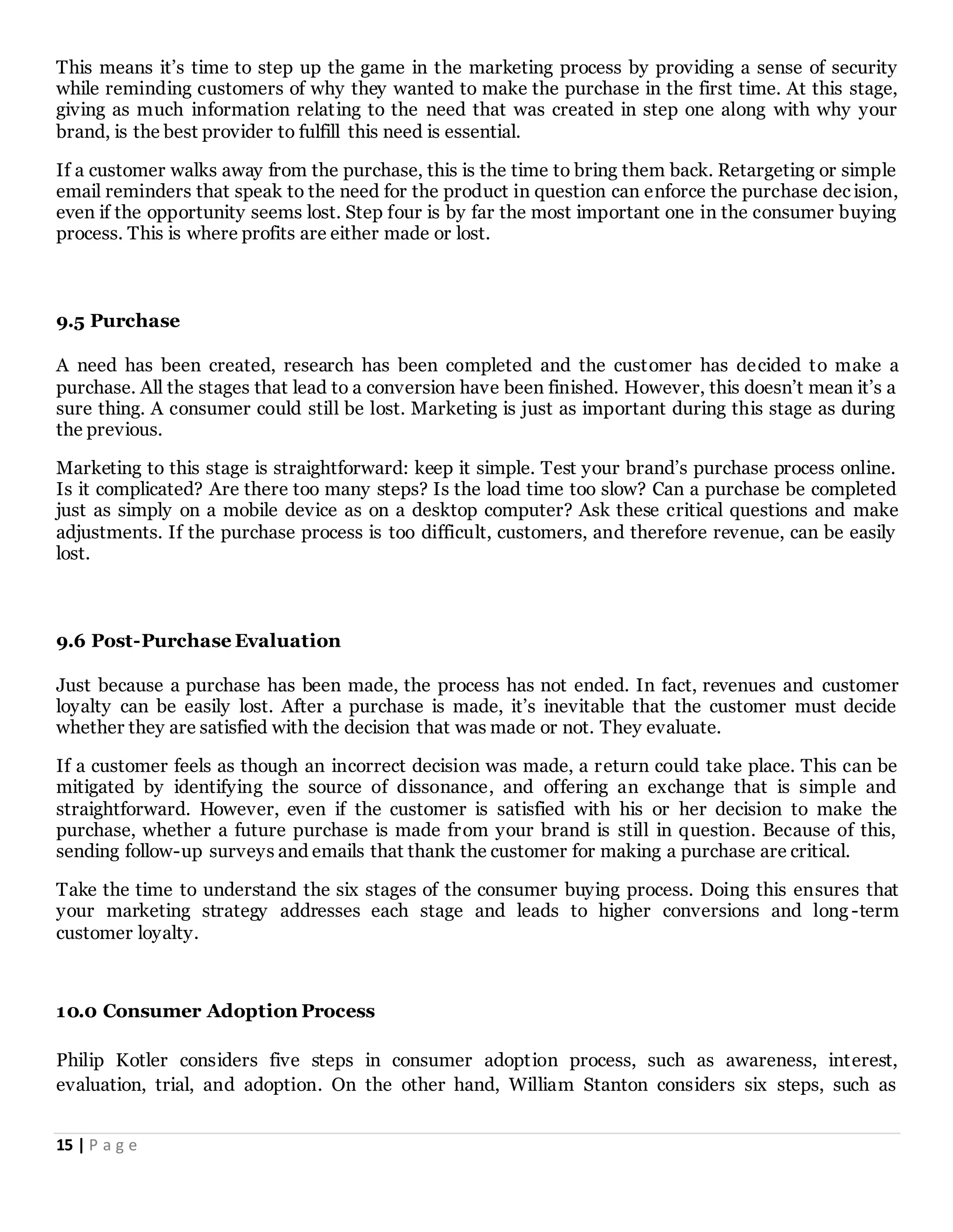 15 | P a g e
This means it’s time to step up the game in the marketing process by providing a sense of security
while reminding customers of why they wanted to make the purchase in the first time. At this stage,
giving as much information relating to the need that was created in step one along with why your
brand, is the best provider to fulfill this need is essential.
If a customer walks away from the purchase, this is the time to bring them back. Retargeting or simple
email reminders that speak to the need for the product in question can enforce the purchase dec ision,
even if the opportunity seems lost. Step four is by far the most important one in the consumer buying
process. This is where profits are either made or lost.
9.5 Purchase
A need has been created, research has been completed and the customer has decided to make a
purchase. All the stages that lead to a conversion have been finished. However, this doesn’t mean it’s a
sure thing. A consumer could still be lost. Marketing is just as important during this stage as during
the previous.
Marketing to this stage is straightforward: keep it simple. Test your brand’s purchase process online.
Is it complicated? Are there too many steps? Is the load time too slow? Can a purchase be completed
just as simply on a mobile device as on a desktop computer? Ask these critical questions and make
adjustments. If the purchase process is too difficult, customers, and therefore revenue, can be easily
lost.
9.6 Post-Purchase Evaluation
Just because a purchase has been made, the process has not ended. In fact, revenues and customer
loyalty can be easily lost. After a purchase is made, it’s inevitable that the customer must decide
whether they are satisfied with the decision that was made or not. They evaluate.
If a customer feels as though an incorrect decision was made, a return could take place. This can be
mitigated by identifying the source of dissonance, and offering an exchange that is simple and
straightforward. However, even if the customer is satisfied with his or her decision to make the
purchase, whether a future purchase is made from your brand is still in question. Because of this,
sending follow-up surveys and emails that thank the customer for making a purchase are critical.
Take the time to understand the six stages of the consumer buying process. Doing this ensures that
your marketing strategy addresses each stage and leads to higher conversions and long -term
customer loyalty.
10.0 Consumer Adoption Process
Philip Kotler considers five steps in consumer adoption process, such as awareness, interest,
evaluation, trial, and adoption. On the other hand, William Stanton considers six steps, such as
 