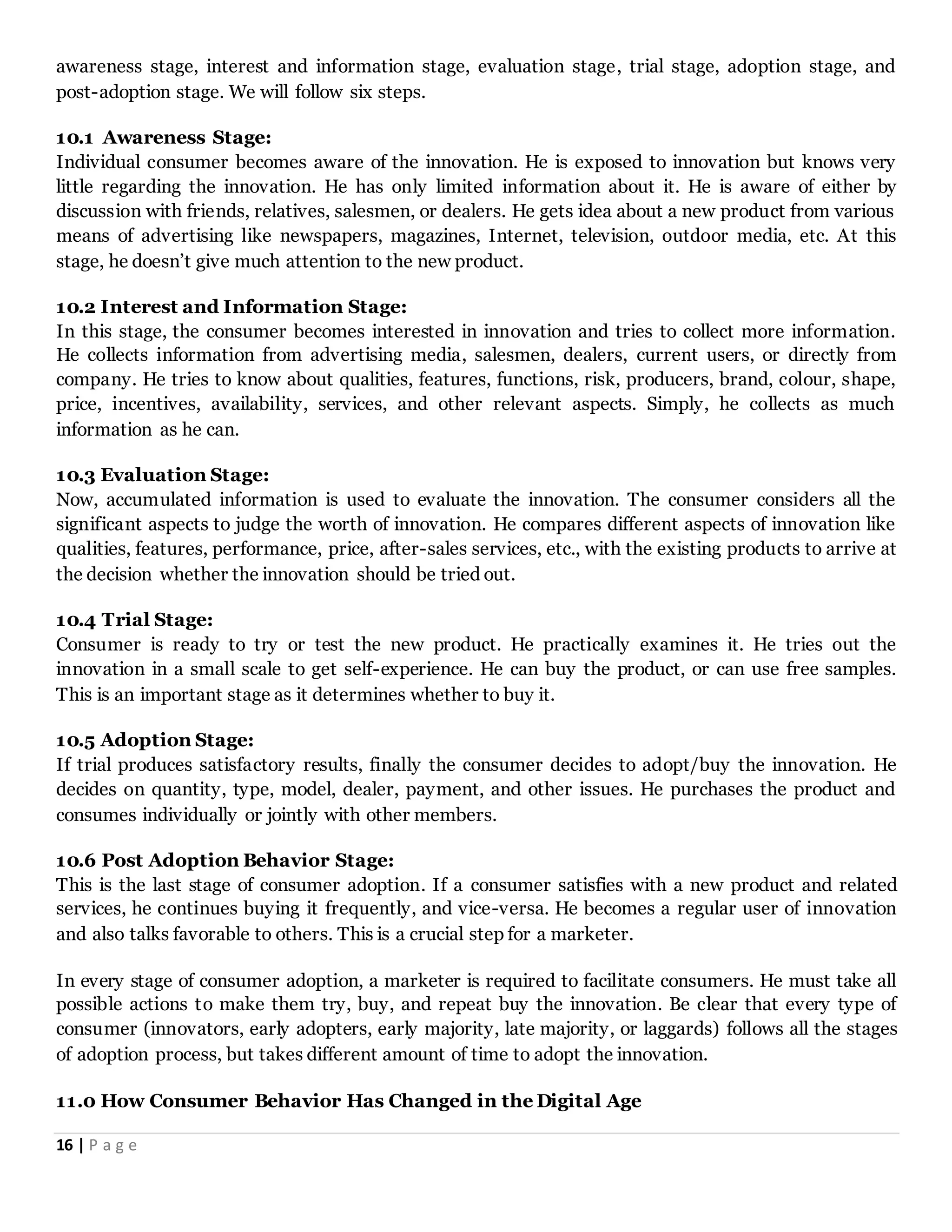 16 | P a g e
awareness stage, interest and information stage, evaluation stage, trial stage, adoption stage, and
post-adoption stage. We will follow six steps.
10.1 Awareness Stage:
Individual consumer becomes aware of the innovation. He is exposed to innovation but knows very
little regarding the innovation. He has only limited information about it. He is aware of either by
discussion with friends, relatives, salesmen, or dealers. He gets idea about a new product from various
means of advertising like newspapers, magazines, Internet, television, outdoor media, etc. At this
stage, he doesn’t give much attention to the new product.
10.2 Interest and Information Stage:
In this stage, the consumer becomes interested in innovation and tries to collect more information.
He collects information from advertising media, salesmen, dealers, current users, or directly from
company. He tries to know about qualities, features, functions, risk, producers, brand, colour, shape,
price, incentives, availability, services, and other relevant aspects. Simply, he collects as much
information as he can.
10.3 Evaluation Stage:
Now, accumulated information is used to evaluate the innovation. The consumer considers all the
significant aspects to judge the worth of innovation. He compares different aspects of innovation like
qualities, features, performance, price, after-sales services, etc., with the existing products to arrive at
the decision whether the innovation should be tried out.
10.4 Trial Stage:
Consumer is ready to try or test the new product. He practically examines it. He tries out the
innovation in a small scale to get self-experience. He can buy the product, or can use free samples.
This is an important stage as it determines whether to buy it.
10.5 Adoption Stage:
If trial produces satisfactory results, finally the consumer decides to adopt/buy the innovation. He
decides on quantity, type, model, dealer, payment, and other issues. He purchases the product and
consumes individually or jointly with other members.
10.6 Post Adoption Behavior Stage:
This is the last stage of consumer adoption. If a consumer satisfies with a new product and related
services, he continues buying it frequently, and vice-versa. He becomes a regular user of innovation
and also talks favorable to others. This is a crucial step for a marketer.
In every stage of consumer adoption, a marketer is required to facilitate consumers. He must take all
possible actions to make them try, buy, and repeat buy the innovation. Be clear that every type of
consumer (innovators, early adopters, early majority, late majority, or laggards) follows all the stages
of adoption process, but takes different amount of time to adopt the innovation.
11.0 How Consumer Behavior Has Changed in the Digital Age
 
