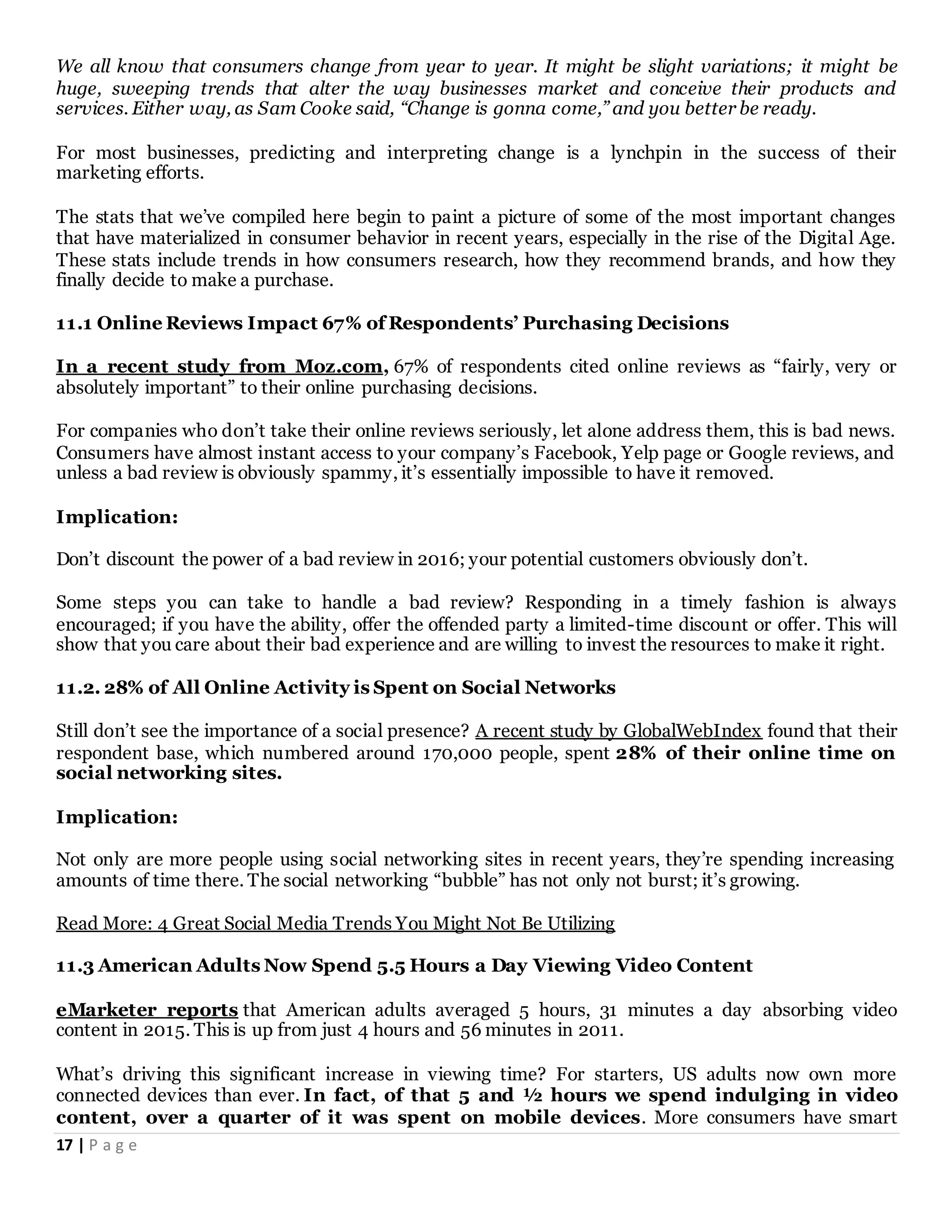 17 | P a g e
We all know that consumers change from year to year. It might be slight variations; it might be
huge, sweeping trends that alter the way businesses market and conceive their products and
services. Either way, as Sam Cooke said, “Change is gonna come,” and you better be ready.
For most businesses, predicting and interpreting change is a lynchpin in the success of their
marketing efforts.
The stats that we’ve compiled here begin to paint a picture of some of the most important changes
that have materialized in consumer behavior in recent years, especially in the rise of the Digital Age.
These stats include trends in how consumers research, how they recommend brands, and how they
finally decide to make a purchase.
11.1 Online Reviews Impact 67% of Respondents’ Purchasing Decisions
In a recent study from Moz.com, 67% of respondents cited online reviews as “fairly, very or
absolutely important” to their online purchasing decisions.
For companies who don’t take their online reviews seriously, let alone address them, this is bad news.
Consumers have almost instant access to your company’s Facebook, Yelp page or Google reviews, and
unless a bad review is obviously spammy, it’s essentially impossible to have it removed.
Implication:
Don’t discount the power of a bad review in 2016; your potential customers obviously don’t.
Some steps you can take to handle a bad review? Responding in a timely fashion is always
encouraged; if you have the ability, offer the offended party a limited-time discount or offer. This will
show that you care about their bad experience and are willing to invest the resources to make it right.
11.2. 28% of All Online Activity is Spent on Social Networks
Still don’t see the importance of a social presence? A recent study by GlobalWebIndex found that their
respondent base, which numbered around 170,000 people, spent 28% of their online time on
social networking sites.
Implication:
Not only are more people using social networking sites in recent years, they’re spending increasing
amounts of time there. The social networking “bubble” has not only not burst; it’s growing.
Read More: 4 Great Social Media Trends You Might Not Be Utilizing
11.3 American Adults Now Spend 5.5 Hours a Day Viewing Video Content
eMarketer reports that American adults averaged 5 hours, 31 minutes a day absorbing video
content in 2015. This is up from just 4 hours and 56 minutes in 2011.
What’s driving this significant increase in viewing time? For starters, US adults now own more
connected devices than ever. In fact, of that 5 and ½ hours we spend indulging in video
content, over a quarter of it was spent on mobile devices. More consumers have smart
 