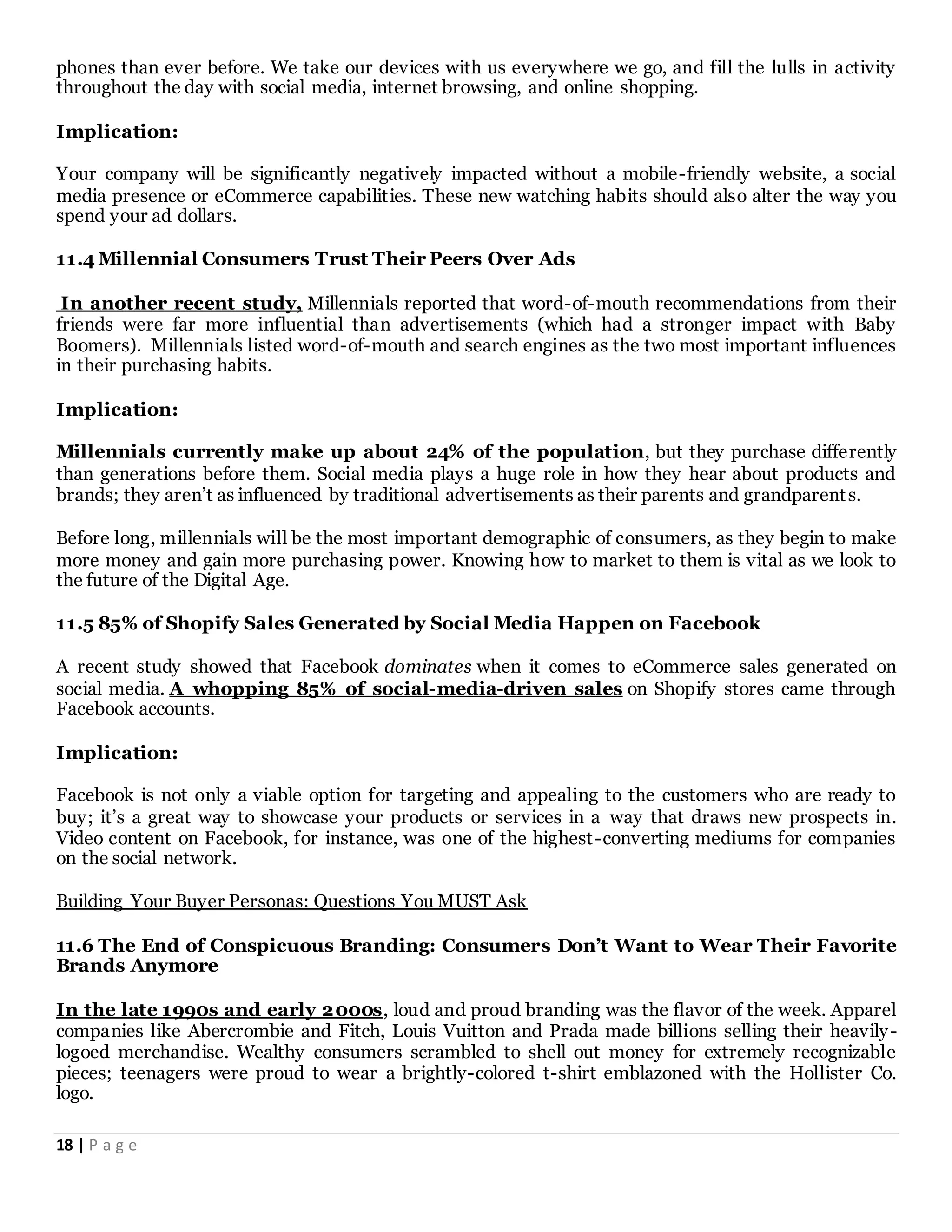 18 | P a g e
phones than ever before. We take our devices with us everywhere we go, and fill the lulls in activity
throughout the day with social media, internet browsing, and online shopping.
Implication:
Your company will be significantly negatively impacted without a mobile-friendly website, a social
media presence or eCommerce capabilities. These new watching habits should also alter the way you
spend your ad dollars.
11.4 Millennial Consumers Trust Their Peers Over Ads
In another recent study, Millennials reported that word-of-mouth recommendations from their
friends were far more influential than advertisements (which had a stronger impact with Baby
Boomers). Millennials listed word-of-mouth and search engines as the two most important influences
in their purchasing habits.
Implication:
Millennials currently make up about 24% of the population, but they purchase differently
than generations before them. Social media plays a huge role in how they hear about products and
brands; they aren’t as influenced by traditional advertisements as their parents and grandparents.
Before long, millennials will be the most important demographic of consumers, as they begin to make
more money and gain more purchasing power. Knowing how to market to them is vital as we look to
the future of the Digital Age.
11.5 85% of Shopify Sales Generated by Social Media Happen on Facebook
A recent study showed that Facebook dominates when it comes to eCommerce sales generated on
social media. A whopping 85% of social-media-driven sales on Shopify stores came through
Facebook accounts.
Implication:
Facebook is not only a viable option for targeting and appealing to the customers who are ready to
buy; it’s a great way to showcase your products or services in a way that draws new prospects in.
Video content on Facebook, for instance, was one of the highest-converting mediums for companies
on the social network.
Building Your Buyer Personas: Questions You MUST Ask
11.6 The End of Conspicuous Branding: Consumers Don’t Want to Wear Their Favorite
Brands Anymore
In the late 1990s and early 2000s, loud and proud branding was the flavor of the week. Apparel
companies like Abercrombie and Fitch, Louis Vuitton and Prada made billions selling their heavily-
logoed merchandise. Wealthy consumers scrambled to shell out money for extremely recognizable
pieces; teenagers were proud to wear a brightly-colored t-shirt emblazoned with the Hollister Co.
logo.
 