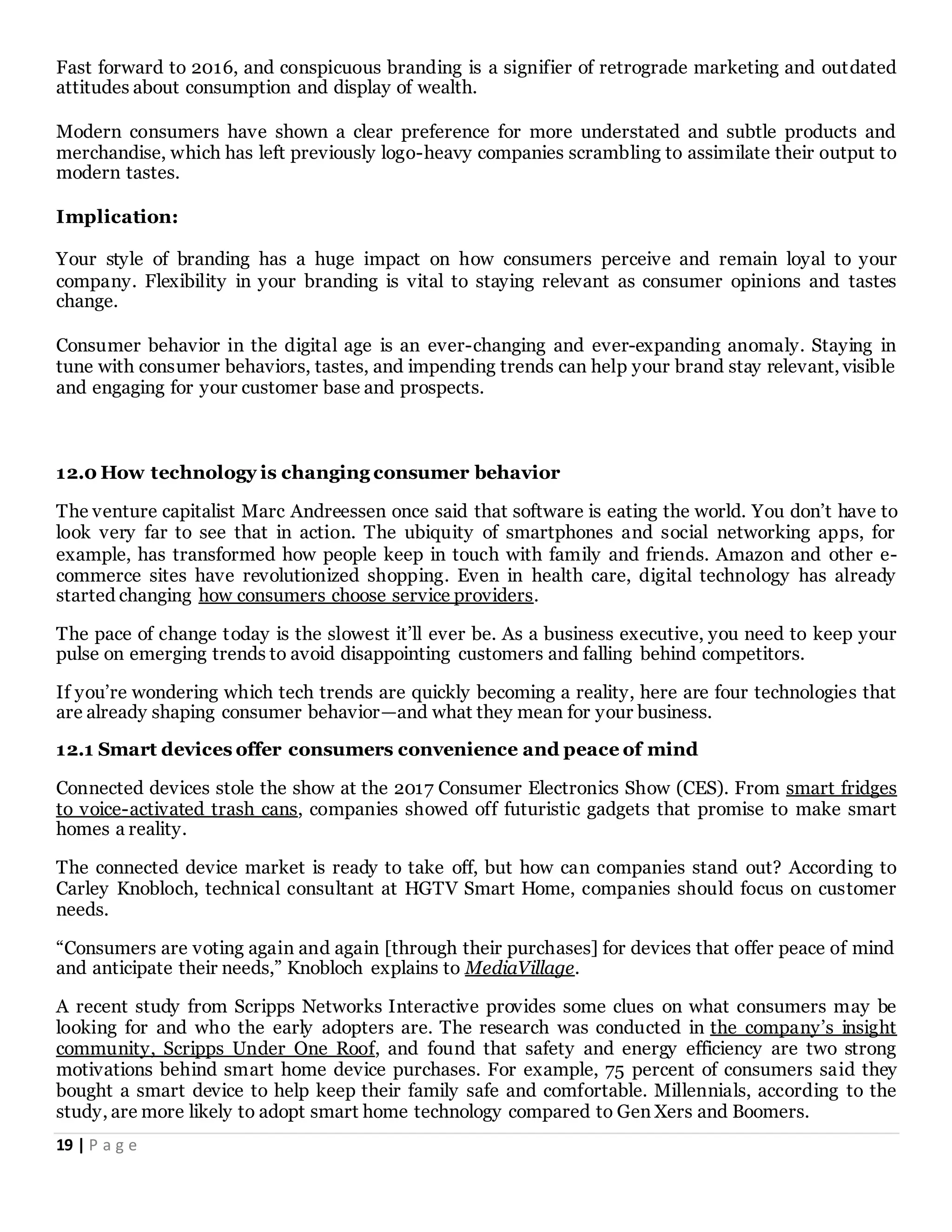 19 | P a g e
Fast forward to 2016, and conspicuous branding is a signifier of retrograde marketing and outdated
attitudes about consumption and display of wealth.
Modern consumers have shown a clear preference for more understated and subtle products and
merchandise, which has left previously logo-heavy companies scrambling to assimilate their output to
modern tastes.
Implication:
Your style of branding has a huge impact on how consumers perceive and remain loyal to your
company. Flexibility in your branding is vital to staying relevant as consumer opinions and tastes
change.
Consumer behavior in the digital age is an ever-changing and ever-expanding anomaly. Staying in
tune with consumer behaviors, tastes, and impending trends can help your brand stay relevant, visible
and engaging for your customer base and prospects.
12.0 How technology is changing consumer behavior
The venture capitalist Marc Andreessen once said that software is eating the world. You don’t have to
look very far to see that in action. The ubiquity of smartphones and social networking apps, for
example, has transformed how people keep in touch with family and friends. Amazon and other e-
commerce sites have revolutionized shopping. Even in health care, digital technology has already
started changing how consumers choose service providers.
The pace of change today is the slowest it’ll ever be. As a business executive, you need to keep your
pulse on emerging trends to avoid disappointing customers and falling behind competitors.
If you’re wondering which tech trends are quickly becoming a reality, here are four technologies that
are already shaping consumer behavior—and what they mean for your business.
12.1 Smart devices offer consumers convenience and peace of mind
Connected devices stole the show at the 2017 Consumer Electronics Show (CES). From smart fridges
to voice-activated trash cans, companies showed off futuristic gadgets that promise to make smart
homes a reality.
The connected device market is ready to take off, but how can companies stand out? According to
Carley Knobloch, technical consultant at HGTV Smart Home, companies should focus on customer
needs.
“Consumers are voting again and again [through their purchases] for devices that offer peace of mind
and anticipate their needs,” Knobloch explains to MediaVillage.
A recent study from Scripps Networks Interactive provides some clues on what consumers may be
looking for and who the early adopters are. The research was conducted in the company’s insight
community, Scripps Under One Roof, and found that safety and energy efficiency are two strong
motivations behind smart home device purchases. For example, 75 percent of consumers said they
bought a smart device to help keep their family safe and comfortable. Millennials, according to the
study, are more likely to adopt smart home technology compared to Gen Xers and Boomers.
 