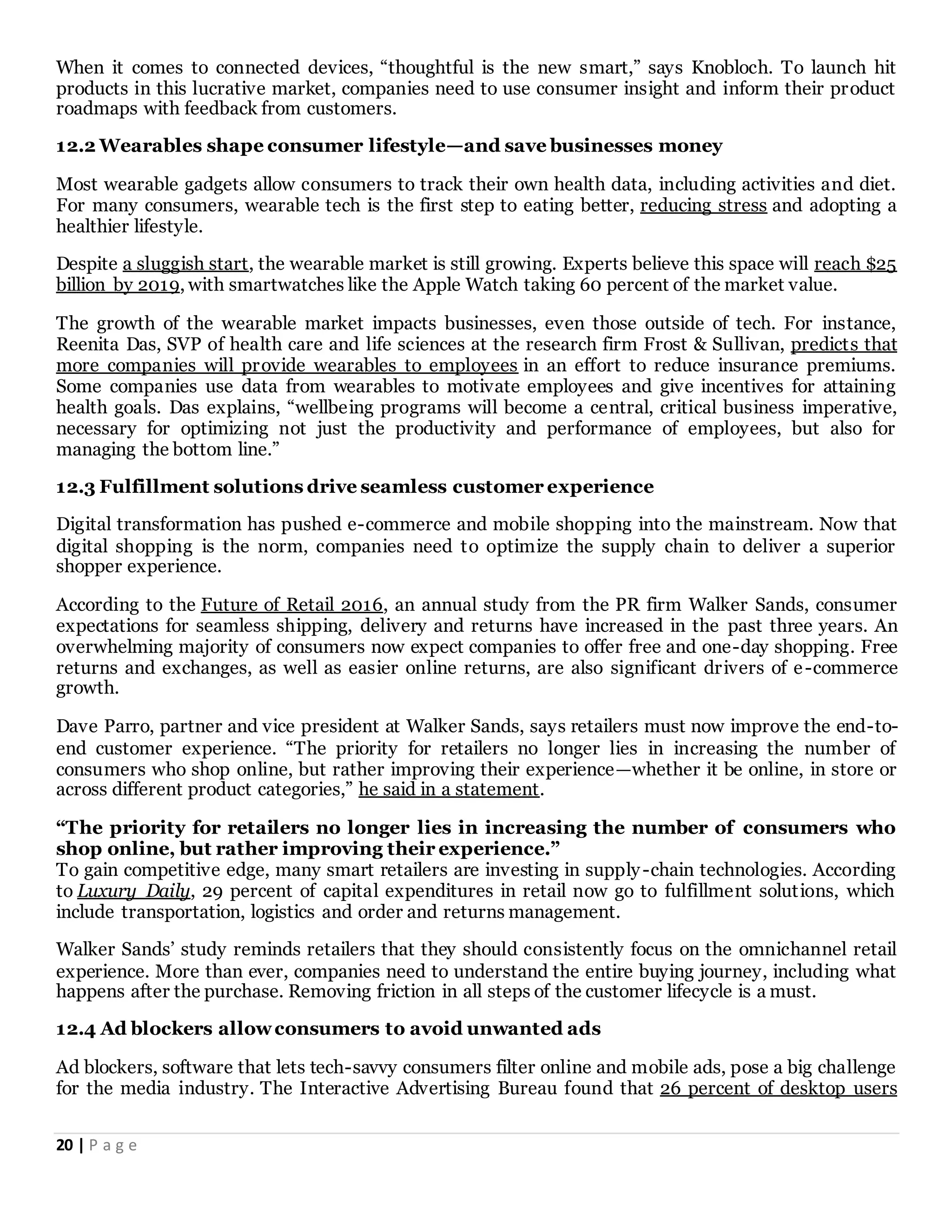 20 | P a g e
When it comes to connected devices, “thoughtful is the new smart,” says Knobloch. To launch hit
products in this lucrative market, companies need to use consumer insight and inform their product
roadmaps with feedback from customers.
12.2 Wearables shape consumer lifestyle—and save businesses money
Most wearable gadgets allow consumers to track their own health data, including activities and diet.
For many consumers, wearable tech is the first step to eating better, reducing stress and adopting a
healthier lifestyle.
Despite a sluggish start, the wearable market is still growing. Experts believe this space will reach $25
billion by 2019, with smartwatches like the Apple Watch taking 60 percent of the market value.
The growth of the wearable market impacts businesses, even those outside of tech. For instance,
Reenita Das, SVP of health care and life sciences at the research firm Frost & Sullivan, predicts that
more companies will provide wearables to employees in an effort to reduce insurance premiums.
Some companies use data from wearables to motivate employees and give incentives for attaining
health goals. Das explains, “wellbeing programs will become a central, critical business imperative,
necessary for optimizing not just the productivity and performance of employees, but also for
managing the bottom line.”
12.3 Fulfillment solutions drive seamless customer experience
Digital transformation has pushed e-commerce and mobile shopping into the mainstream. Now that
digital shopping is the norm, companies need to optimize the supply chain to deliver a superior
shopper experience.
According to the Future of Retail 2016, an annual study from the PR firm Walker Sands, consumer
expectations for seamless shipping, delivery and returns have increased in the past three years. An
overwhelming majority of consumers now expect companies to offer free and one-day shopping. Free
returns and exchanges, as well as easier online returns, are also significant drivers of e-commerce
growth.
Dave Parro, partner and vice president at Walker Sands, says retailers must now improve the end-to-
end customer experience. “The priority for retailers no longer lies in increasing the number of
consumers who shop online, but rather improving their experience—whether it be online, in store or
across different product categories,” he said in a statement.
“The priority for retailers no longer lies in increasing the number of consumers who
shop online, but rather improving their experience.”
To gain competitive edge, many smart retailers are investing in supply-chain technologies. According
to Luxury Daily, 29 percent of capital expenditures in retail now go to fulfillment solutions, which
include transportation, logistics and order and returns management.
Walker Sands’ study reminds retailers that they should consistently focus on the omnichannel retail
experience. More than ever, companies need to understand the entire buying journey, including what
happens after the purchase. Removing friction in all steps of the customer lifecycle is a must.
12.4 Ad blockers allowconsumers to avoid unwanted ads
Ad blockers, software that lets tech-savvy consumers filter online and mobile ads, pose a big challenge
for the media industry. The Interactive Advertising Bureau found that 26 percent of desktop users
 