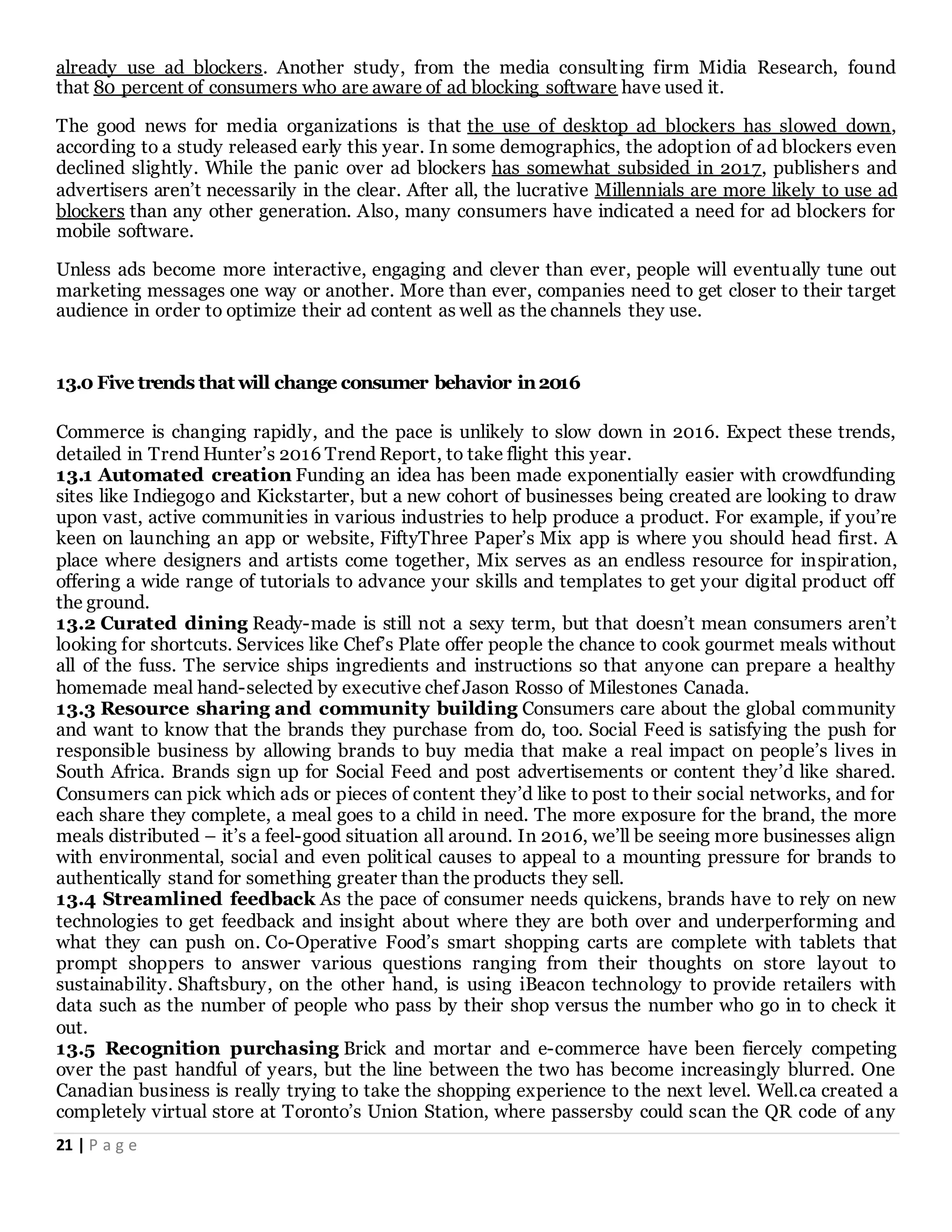 21 | P a g e
already use ad blockers. Another study, from the media consulting firm Midia Research, found
that 80 percent of consumers who are aware of ad blocking software have used it.
The good news for media organizations is that the use of desktop ad blockers has slowed down,
according to a study released early this year. In some demographics, the adoption of ad blockers even
declined slightly. While the panic over ad blockers has somewhat subsided in 2017, publishers and
advertisers aren’t necessarily in the clear. After all, the lucrative Millennials are more likely to use ad
blockers than any other generation. Also, many consumers have indicated a need for ad blockers for
mobile software.
Unless ads become more interactive, engaging and clever than ever, people will eventually tune out
marketing messages one way or another. More than ever, companies need to get closer to their target
audience in order to optimize their ad content as well as the channels they use.
13.0 Five trends that will change consumer behavior in2016
Commerce is changing rapidly, and the pace is unlikely to slow down in 2016. Expect these trends,
detailed in Trend Hunter’s 2016 Trend Report, to take flight this year.
13.1 Automated creation Funding an idea has been made exponentially easier with crowdfunding
sites like Indiegogo and Kickstarter, but a new cohort of businesses being created are looking to draw
upon vast, active communities in various industries to help produce a product. For example, if you’re
keen on launching an app or website, FiftyThree Paper’s Mix app is where you should head first. A
place where designers and artists come together, Mix serves as an endless resource for inspiration,
offering a wide range of tutorials to advance your skills and templates to get your digital product off
the ground.
13.2 Curated dining Ready-made is still not a sexy term, but that doesn’t mean consumers aren’t
looking for shortcuts. Services like Chef’s Plate offer people the chance to cook gourmet meals without
all of the fuss. The service ships ingredients and instructions so that anyone can prepare a healthy
homemade meal hand-selected by executive chef Jason Rosso of Milestones Canada.
13.3 Resource sharing and community building Consumers care about the global community
and want to know that the brands they purchase from do, too. Social Feed is satisfying the push for
responsible business by allowing brands to buy media that make a real impact on people’s lives in
South Africa. Brands sign up for Social Feed and post advertisements or content they’d like shared.
Consumers can pick which ads or pieces of content they’d like to post to their social networks, and for
each share they complete, a meal goes to a child in need. The more exposure for the brand, the more
meals distributed – it’s a feel-good situation all around. In 2016, we’ll be seeing more businesses align
with environmental, social and even political causes to appeal to a mounting pressure for brands to
authentically stand for something greater than the products they sell.
13.4 Streamlined feedback As the pace of consumer needs quickens, brands have to rely on new
technologies to get feedback and insight about where they are both over and underperforming and
what they can push on. Co-Operative Food’s smart shopping carts are complete with tablets that
prompt shoppers to answer various questions ranging from their thoughts on store layout to
sustainability. Shaftsbury, on the other hand, is using iBeacon technology to provide retailers with
data such as the number of people who pass by their shop versus the number who go in to check it
out.
13.5 Recognition purchasing Brick and mortar and e-commerce have been fiercely competing
over the past handful of years, but the line between the two has become increasingly blurred. One
Canadian business is really trying to take the shopping experience to the next level. Well.ca created a
completely virtual store at Toronto’s Union Station, where passersby could scan the QR code of any
 