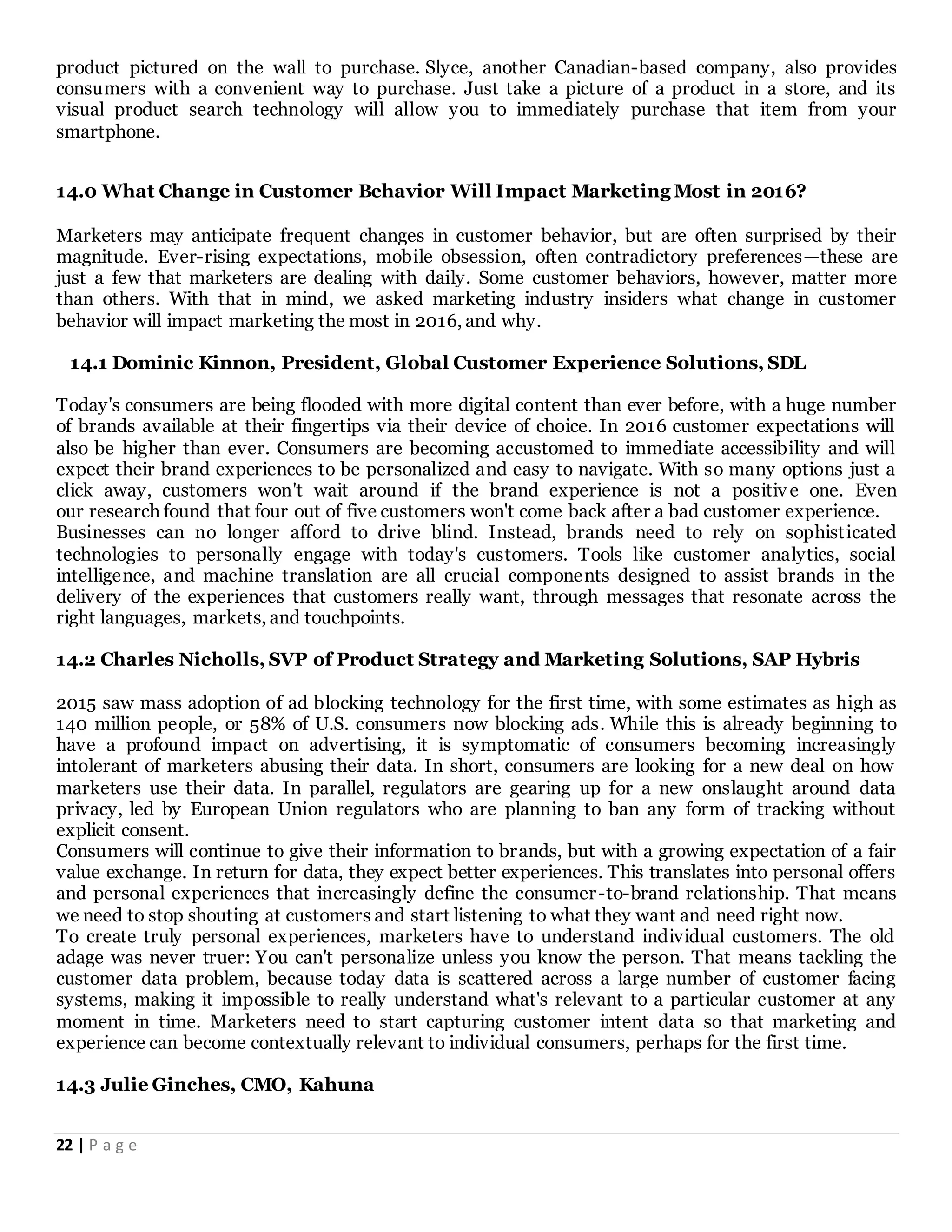22 | P a g e
product pictured on the wall to purchase. Slyce, another Canadian-based company, also provides
consumers with a convenient way to purchase. Just take a picture of a product in a store, and its
visual product search technology will allow you to immediately purchase that item from your
smartphone.
14.0 What Change in Customer Behavior Will Impact Marketing Most in 2016?
Marketers may anticipate frequent changes in customer behavior, but are often surprised by their
magnitude. Ever-rising expectations, mobile obsession, often contradictory preferences—these are
just a few that marketers are dealing with daily. Some customer behaviors, however, matter more
than others. With that in mind, we asked marketing industry insiders what change in customer
behavior will impact marketing the most in 2016, and why.
14.1 Dominic Kinnon, President, Global Customer Experience Solutions, SDL
Today's consumers are being flooded with more digital content than ever before, with a huge number
of brands available at their fingertips via their device of choice. In 2016 customer expectations will
also be higher than ever. Consumers are becoming accustomed to immediate accessibility and will
expect their brand experiences to be personalized and easy to navigate. With so many options just a
click away, customers won't wait around if the brand experience is not a positiv e one. Even
our research found that four out of five customers won't come back after a bad customer experience.
Businesses can no longer afford to drive blind. Instead, brands need to rely on sophisticated
technologies to personally engage with today's customers. Tools like customer analytics, social
intelligence, and machine translation are all crucial components designed to assist brands in the
delivery of the experiences that customers really want, through messages that resonate across the
right languages, markets, and touchpoints.
14.2 Charles Nicholls, SVP of Product Strategy and Marketing Solutions, SAP Hybris
2015 saw mass adoption of ad blocking technology for the first time, with some estimates as high as
140 million people, or 58% of U.S. consumers now blocking ads. While this is already beginning to
have a profound impact on advertising, it is symptomatic of consumers becoming increasingly
intolerant of marketers abusing their data. In short, consumers are looking for a new deal on how
marketers use their data. In parallel, regulators are gearing up for a new onslaught around data
privacy, led by European Union regulators who are planning to ban any form of tracking without
explicit consent.
Consumers will continue to give their information to brands, but with a growing expectation of a fair
value exchange. In return for data, they expect better experiences. This translates into personal offers
and personal experiences that increasingly define the consumer-to-brand relationship. That means
we need to stop shouting at customers and start listening to what they want and need right now.
To create truly personal experiences, marketers have to understand individual customers. The old
adage was never truer: You can't personalize unless you know the person. That means tackling the
customer data problem, because today data is scattered across a large number of customer facing
systems, making it impossible to really understand what's relevant to a particular customer at any
moment in time. Marketers need to start capturing customer intent data so that marketing and
experience can become contextually relevant to individual consumers, perhaps for the first time.
14.3 Julie Ginches, CMO, Kahuna
 
