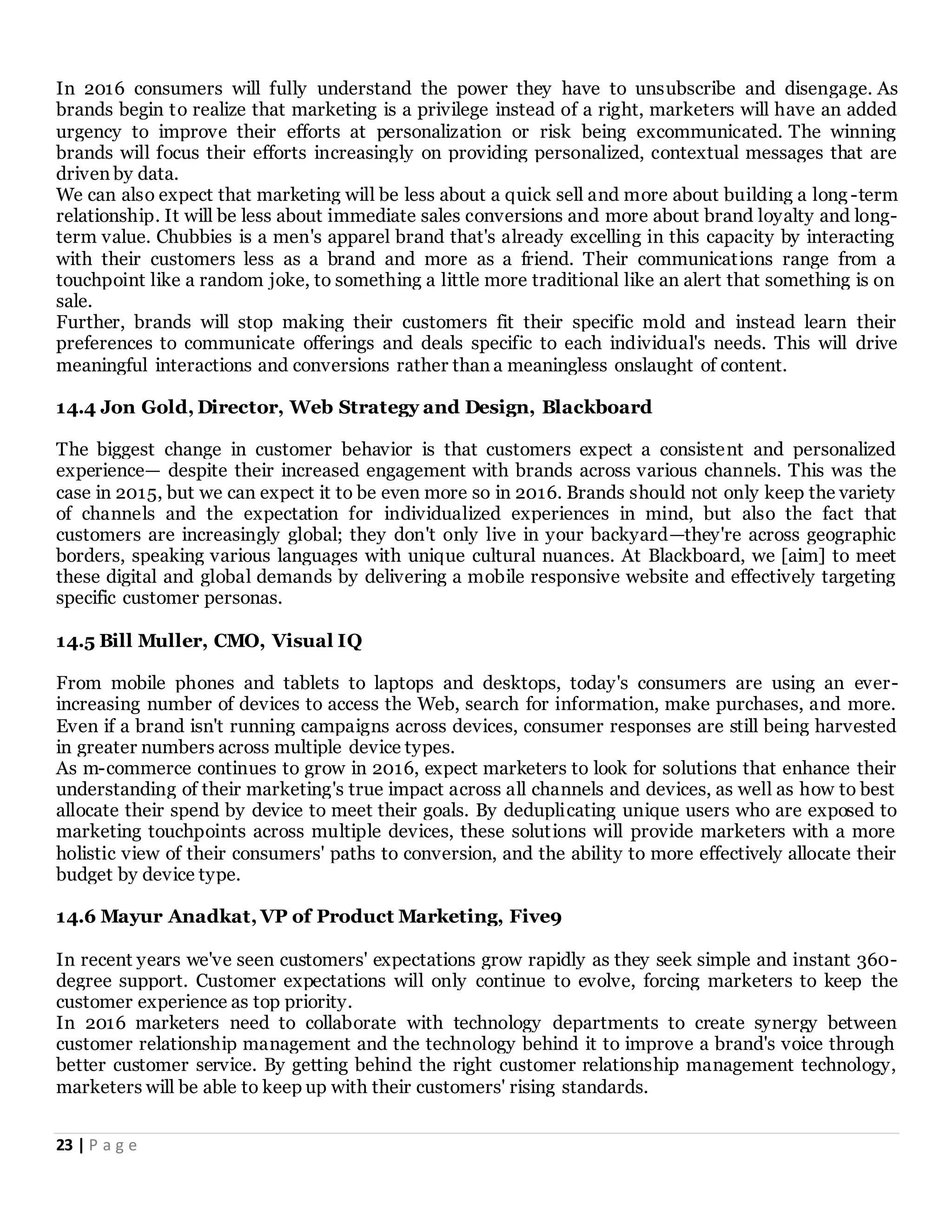 23 | P a g e
In 2016 consumers will fully understand the power they have to unsubscribe and disengage. As
brands begin to realize that marketing is a privilege instead of a right, marketers will have an added
urgency to improve their efforts at personalization or risk being excommunicated. The winning
brands will focus their efforts increasingly on providing personalized, contextual messages that are
driven by data.
We can also expect that marketing will be less about a quick sell and more about building a long -term
relationship. It will be less about immediate sales conversions and more about brand loyalty and long-
term value. Chubbies is a men's apparel brand that's already excelling in this capacity by interacting
with their customers less as a brand and more as a friend. Their communications range from a
touchpoint like a random joke, to something a little more traditional like an alert that something is on
sale.
Further, brands will stop making their customers fit their specific mold and instead learn their
preferences to communicate offerings and deals specific to each individual's needs. This will drive
meaningful interactions and conversions rather than a meaningless onslaught of content.
14.4 Jon Gold, Director, Web Strategy and Design, Blackboard
The biggest change in customer behavior is that customers expect a consistent and personalized
experience— despite their increased engagement with brands across various channels. This was the
case in 2015, but we can expect it to be even more so in 2016. Brands should not only keep the variety
of channels and the expectation for individualized experiences in mind, but also the fact that
customers are increasingly global; they don't only live in your backyard—they're across geographic
borders, speaking various languages with unique cultural nuances. At Blackboard, we [aim] to meet
these digital and global demands by delivering a mobile responsive website and effectively targeting
specific customer personas.
14.5 Bill Muller, CMO, Visual IQ
From mobile phones and tablets to laptops and desktops, today's consumers are using an ever-
increasing number of devices to access the Web, search for information, make purchases, and more.
Even if a brand isn't running campaigns across devices, consumer responses are still being harvested
in greater numbers across multiple device types.
As m-commerce continues to grow in 2016, expect marketers to look for solutions that enhance their
understanding of their marketing's true impact across all channels and devices, as well as how to best
allocate their spend by device to meet their goals. By deduplicating unique users who are exposed to
marketing touchpoints across multiple devices, these solutions will provide marketers with a more
holistic view of their consumers' paths to conversion, and the ability to more effectively allocate their
budget by device type.
14.6 Mayur Anadkat, VP of Product Marketing, Five9
In recent years we've seen customers' expectations grow rapidly as they seek simple and instant 360-
degree support. Customer expectations will only continue to evolve, forcing marketers to keep the
customer experience as top priority.
In 2016 marketers need to collaborate with technology departments to create synergy between
customer relationship management and the technology behind it to improve a brand's voice through
better customer service. By getting behind the right customer relationship management technology,
marketers will be able to keep up with their customers' rising standards.
 