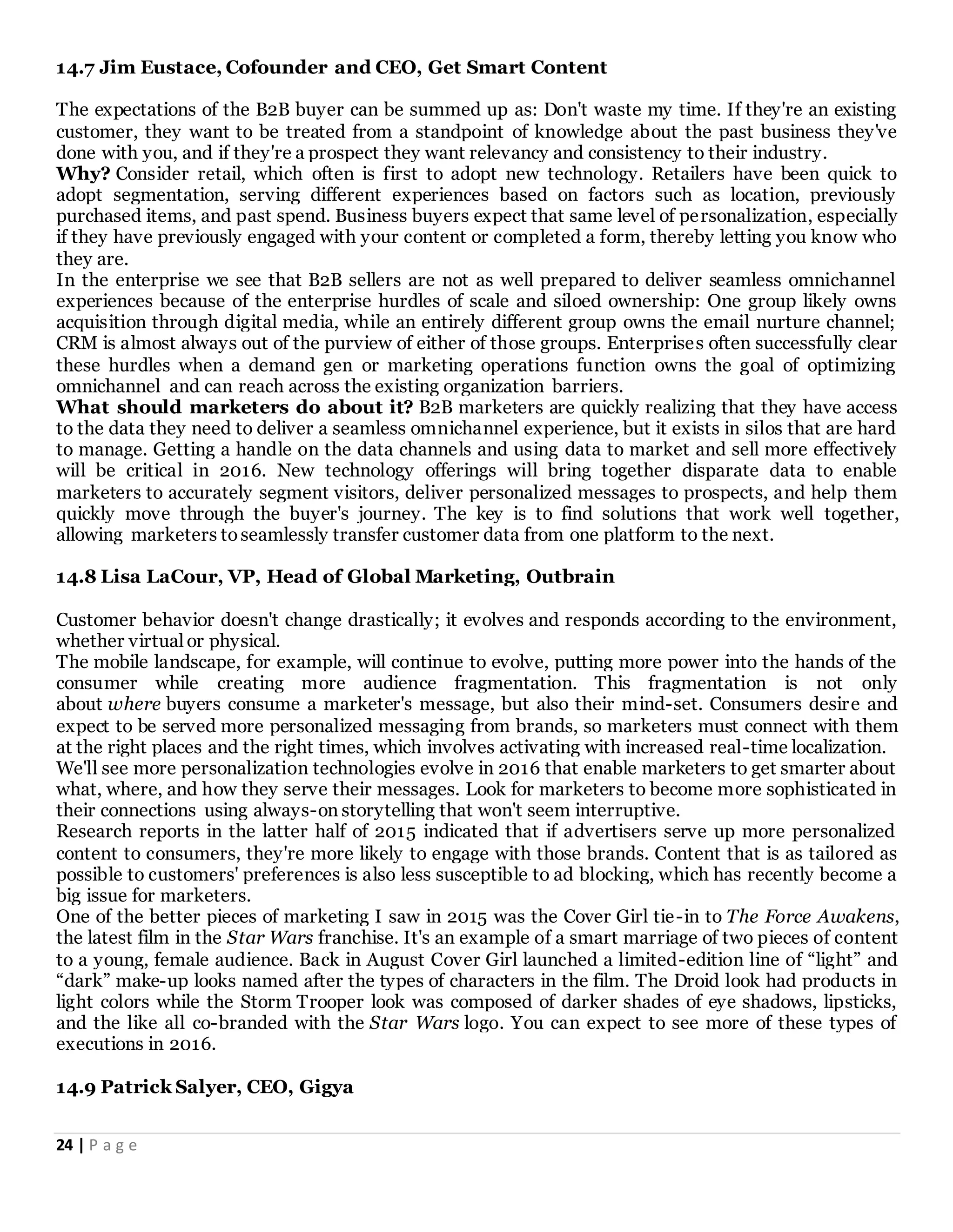 24 | P a g e
14.7 Jim Eustace, Cofounder and CEO, Get Smart Content
The expectations of the B2B buyer can be summed up as: Don't waste my time. If they're an existing
customer, they want to be treated from a standpoint of knowledge about the past business they've
done with you, and if they're a prospect they want relevancy and consistency to their industry.
Why? Consider retail, which often is first to adopt new technology. Retailers have been quick to
adopt segmentation, serving different experiences based on factors such as location, previously
purchased items, and past spend. Business buyers expect that same level of personalization, especially
if they have previously engaged with your content or completed a form, thereby letting you know who
they are.
In the enterprise we see that B2B sellers are not as well prepared to deliver seamless omnichannel
experiences because of the enterprise hurdles of scale and siloed ownership: One group likely owns
acquisition through digital media, while an entirely different group owns the email nurture channel;
CRM is almost always out of the purview of either of those groups. Enterprises often successfully clear
these hurdles when a demand gen or marketing operations function owns the goal of optimizing
omnichannel and can reach across the existing organization barriers.
What should marketers do about it? B2B marketers are quickly realizing that they have access
to the data they need to deliver a seamless omnichannel experience, but it exists in silos that are hard
to manage. Getting a handle on the data channels and using data to market and sell more effectively
will be critical in 2016. New technology offerings will bring together disparate data to enable
marketers to accurately segment visitors, deliver personalized messages to prospects, and help them
quickly move through the buyer's journey. The key is to find solutions that work well together,
allowing marketers toseamlessly transfer customer data from one platform to the next.
14.8 Lisa LaCour, VP, Head of Global Marketing, Outbrain
Customer behavior doesn't change drastically; it evolves and responds according to the environment,
whether virtual or physical.
The mobile landscape, for example, will continue to evolve, putting more power into the hands of the
consumer while creating more audience fragmentation. This fragmentation is not only
about where buyers consume a marketer's message, but also their mind-set. Consumers desire and
expect to be served more personalized messaging from brands, so marketers must connect with them
at the right places and the right times, which involves activating with increased real-time localization.
We'll see more personalization technologies evolve in 2016 that enable marketers to get smarter about
what, where, and how they serve their messages. Look for marketers to become more sophisticated in
their connections using always-on storytelling that won't seem interruptive.
Research reports in the latter half of 2015 indicated that if advertisers serve up more personalized
content to consumers, they're more likely to engage with those brands. Content that is as tailored as
possible to customers' preferences is also less susceptible to ad blocking, which has recently become a
big issue for marketers.
One of the better pieces of marketing I saw in 2015 was the Cover Girl tie-in to The Force Awakens,
the latest film in the Star Wars franchise. It's an example of a smart marriage of two pieces of content
to a young, female audience. Back in August Cover Girl launched a limited-edition line of “light” and
“dark” make-up looks named after the types of characters in the film. The Droid look had products in
light colors while the Storm Trooper look was composed of darker shades of eye shadows, lipsticks,
and the like all co-branded with the Star Wars logo. You can expect to see more of these types of
executions in 2016.
14.9 Patrick Salyer, CEO, Gigya
 