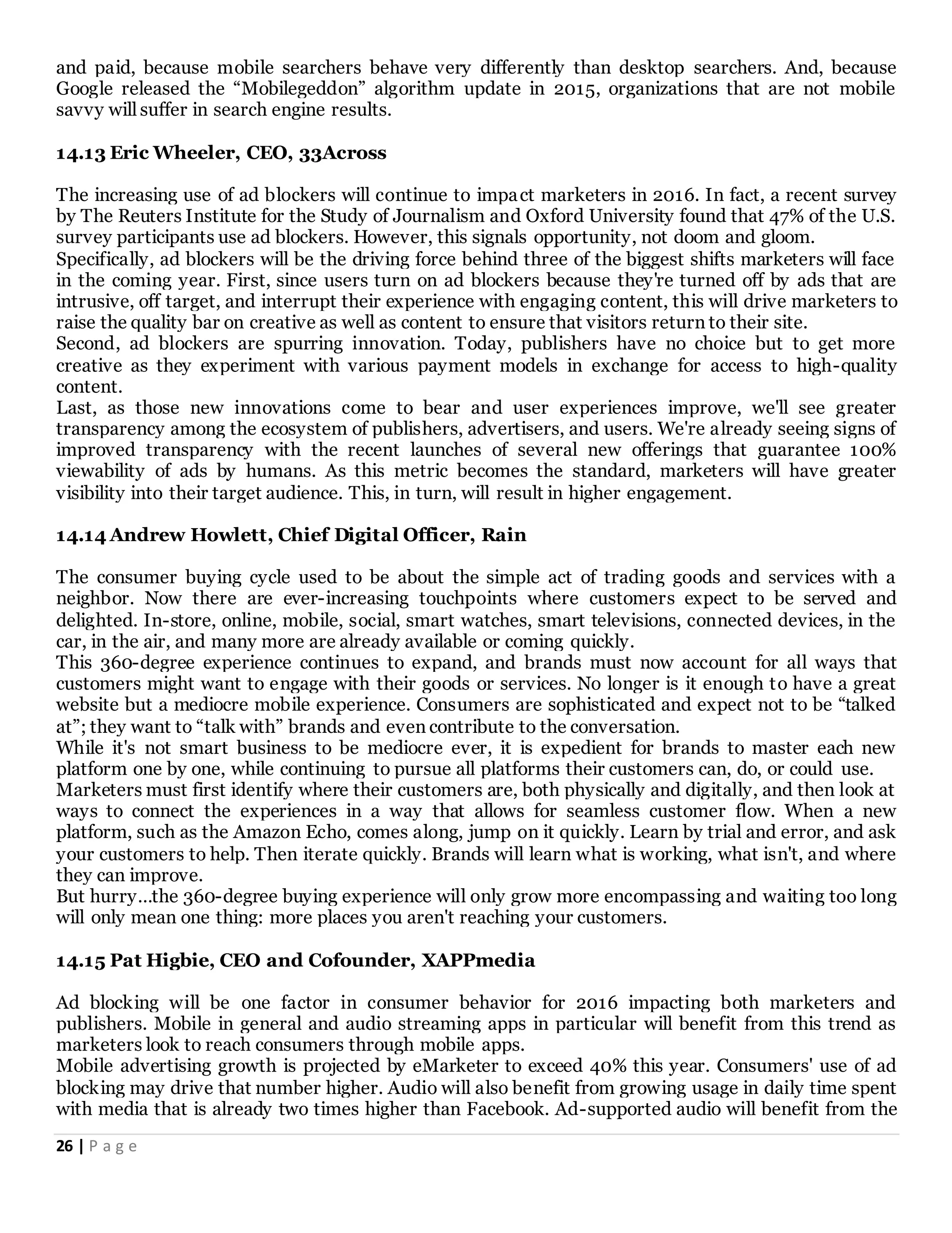 26 | P a g e
and paid, because mobile searchers behave very differently than desktop searchers. And, because
Google released the “Mobilegeddon” algorithm update in 2015, organizations that are not mobile
savvy will suffer in search engine results.
14.13 Eric Wheeler, CEO, 33Across
The increasing use of ad blockers will continue to impact marketers in 2016. In fact, a recent survey
by The Reuters Institute for the Study of Journalism and Oxford University found that 47% of the U.S.
survey participants use ad blockers. However, this signals opportunity, not doom and gloom.
Specifically, ad blockers will be the driving force behind three of the biggest shifts marketers will face
in the coming year. First, since users turn on ad blockers because they're turned off by ads that are
intrusive, off target, and interrupt their experience with engaging content, this will drive marketers to
raise the quality bar on creative as well as content to ensure that visitors return to their site.
Second, ad blockers are spurring innovation. Today, publishers have no choice but to get more
creative as they experiment with various payment models in exchange for access to high-quality
content.
Last, as those new innovations come to bear and user experiences improve, we'll see greater
transparency among the ecosystem of publishers, advertisers, and users. We're already seeing signs of
improved transparency with the recent launches of several new offerings that guarantee 100%
viewability of ads by humans. As this metric becomes the standard, marketers will have greater
visibility into their target audience. This, in turn, will result in higher engagement.
14.14 Andrew Howlett, Chief Digital Officer, Rain
The consumer buying cycle used to be about the simple act of trading goods and services with a
neighbor. Now there are ever-increasing touchpoints where customers expect to be served and
delighted. In-store, online, mobile, social, smart watches, smart televisions, connected devices, in the
car, in the air, and many more are already available or coming quickly.
This 360-degree experience continues to expand, and brands must now account for all ways that
customers might want to engage with their goods or services. No longer is it enough to have a great
website but a mediocre mobile experience. Consumers are sophisticated and expect not to be “talked
at”; they want to “talk with” brands and even contribute to the conversation.
While it's not smart business to be mediocre ever, it is expedient for brands to master each new
platform one by one, while continuing to pursue all platforms their customers can, do, or could use.
Marketers must first identify where their customers are, both physically and digitally, and then look at
ways to connect the experiences in a way that allows for seamless customer flow. When a new
platform, such as the Amazon Echo, comes along, jump on it quickly. Learn by trial and error, and ask
your customers to help. Then iterate quickly. Brands will learn what is working, what isn't, and where
they can improve.
But hurry…the 360-degree buying experience will only grow more encompassing and waiting too long
will only mean one thing: more places you aren't reaching your customers.
14.15 Pat Higbie, CEO and Cofounder, XAPPmedia
Ad blocking will be one factor in consumer behavior for 2016 impacting both marketers and
publishers. Mobile in general and audio streaming apps in particular will benefit from this trend as
marketers look to reach consumers through mobile apps.
Mobile advertising growth is projected by eMarketer to exceed 40% this year. Consumers' use of ad
blocking may drive that number higher. Audio will also benefit from growing usage in daily time spent
with media that is already two times higher than Facebook. Ad-supported audio will benefit from the
 