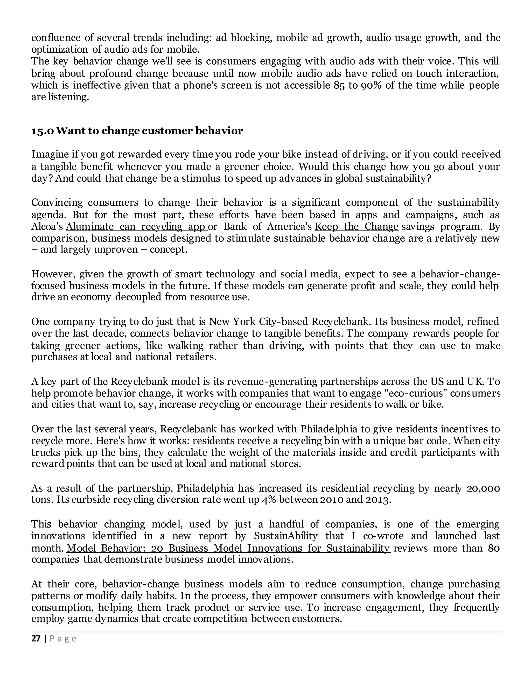 27 | P a g e
confluence of several trends including: ad blocking, mobile ad growth, audio usage growth, and the
optimization of audio ads for mobile.
The key behavior change we'll see is consumers engaging with audio ads with their voice. This will
bring about profound change because until now mobile audio ads have relied on touch interaction,
which is ineffective given that a phone's screen is not accessible 85 to 90% of the time while people
are listening.
15.0 Want to change customer behavior
Imagine if you got rewarded every time you rode your bike instead of driving, or if you could received
a tangible benefit whenever you made a greener choice. Would this change how you go about your
day? And could that change be a stimulus to speed up advances in global sustainability?
Convincing consumers to change their behavior is a significant component of the sustainability
agenda. But for the most part, these efforts have been based in apps and campaigns, such as
Alcoa's Aluminate can recycling app or Bank of America's Keep the Change savings program. By
comparison, business models designed to stimulate sustainable behavior change are a relatively new
– and largely unproven – concept.
However, given the growth of smart technology and social media, expect to see a behavior-change-
focused business models in the future. If these models can generate profit and scale, they could help
drive an economy decoupled from resource use.
One company trying to do just that is New York City-based Recyclebank. Its business model, refined
over the last decade, connects behavior change to tangible benefits. The company rewards people for
taking greener actions, like walking rather than driving, with points that they can use to make
purchases at local and national retailers.
A key part of the Recyclebank model is its revenue-generating partnerships across the US and UK. To
help promote behavior change, it works with companies that want to engage "eco-curious" consumers
and cities that want to, say, increase recycling or encourage their residents to walk or bike.
Over the last several years, Recyclebank has worked with Philadelphia to give residents incentives to
recycle more. Here's how it works: residents receive a recycling bin with a unique bar code. When city
trucks pick up the bins, they calculate the weight of the materials inside and credit participants with
reward points that can be used at local and national stores.
As a result of the partnership, Philadelphia has increased its residential recycling by nearly 20,000
tons. Its curbside recycling diversion rate went up 4% between 2010 and 2013.
This behavior changing model, used by just a handful of companies, is one of the emerging
innovations identified in a new report by SustainAbility that I co-wrote and launched last
month. Model Behavior: 20 Business Model Innovations for Sustainability reviews more than 80
companies that demonstrate business model innovations.
At their core, behavior-change business models aim to reduce consumption, change purchasing
patterns or modify daily habits. In the process, they empower consumers with knowledge about their
consumption, helping them track product or service use. To increase engagement, they frequently
employ game dynamics that create competition between customers.
 