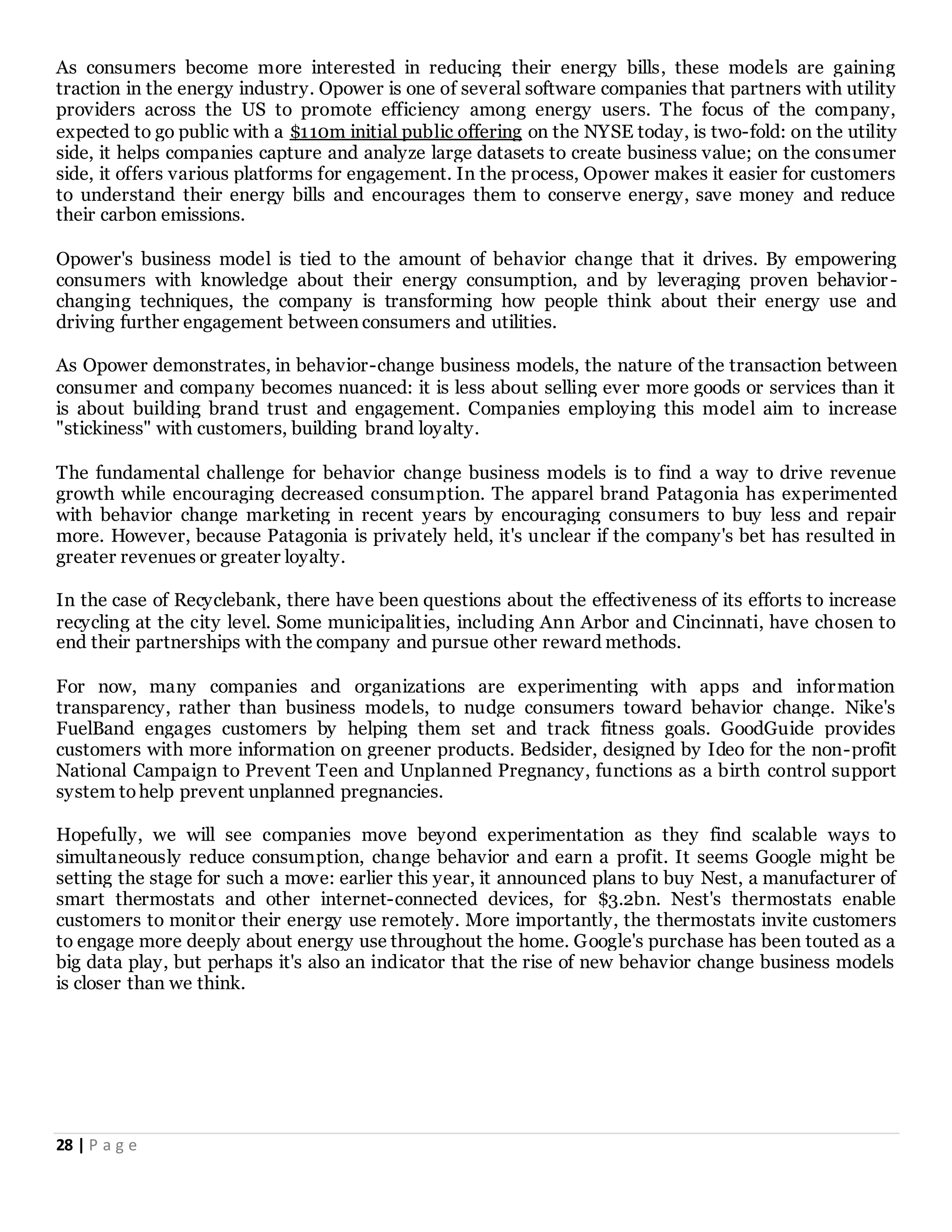 28 | P a g e
As consumers become more interested in reducing their energy bills, these models are gaining
traction in the energy industry. Opower is one of several software companies that partners with utility
providers across the US to promote efficiency among energy users. The focus of the company,
expected to go public with a $110m initial public offering on the NYSE today, is two-fold: on the utility
side, it helps companies capture and analyze large datasets to create business value; on the consumer
side, it offers various platforms for engagement. In the process, Opower makes it easier for customers
to understand their energy bills and encourages them to conserve energy, save money and reduce
their carbon emissions.
Opower's business model is tied to the amount of behavior change that it drives. By empowering
consumers with knowledge about their energy consumption, and by leveraging proven behavior-
changing techniques, the company is transforming how people think about their energy use and
driving further engagement between consumers and utilities.
As Opower demonstrates, in behavior-change business models, the nature of the transaction between
consumer and company becomes nuanced: it is less about selling ever more goods or services than it
is about building brand trust and engagement. Companies employing this model aim to increase
"stickiness" with customers, building brand loyalty.
The fundamental challenge for behavior change business models is to find a way to drive revenue
growth while encouraging decreased consumption. The apparel brand Patagonia has experimented
with behavior change marketing in recent years by encouraging consumers to buy less and repair
more. However, because Patagonia is privately held, it's unclear if the company's bet has resulted in
greater revenues or greater loyalty.
In the case of Recyclebank, there have been questions about the effectiveness of its efforts to increase
recycling at the city level. Some municipalities, including Ann Arbor and Cincinnati, have chosen to
end their partnerships with the company and pursue other reward methods.
For now, many companies and organizations are experimenting with apps and information
transparency, rather than business models, to nudge consumers toward behavior change. Nike's
FuelBand engages customers by helping them set and track fitness goals. GoodGuide provides
customers with more information on greener products. Bedsider, designed by Ideo for the non-profit
National Campaign to Prevent Teen and Unplanned Pregnancy, functions as a birth control support
system tohelp prevent unplanned pregnancies.
Hopefully, we will see companies move beyond experimentation as they find scalable ways to
simultaneously reduce consumption, change behavior and earn a profit. It seems Google might be
setting the stage for such a move: earlier this year, it announced plans to buy Nest, a manufacturer of
smart thermostats and other internet-connected devices, for $3.2bn. Nest's thermostats enable
customers to monitor their energy use remotely. More importantly, the thermostats invite customers
to engage more deeply about energy use throughout the home. Google's purchase has been touted as a
big data play, but perhaps it's also an indicator that the rise of new behavior change business models
is closer than we think.
 