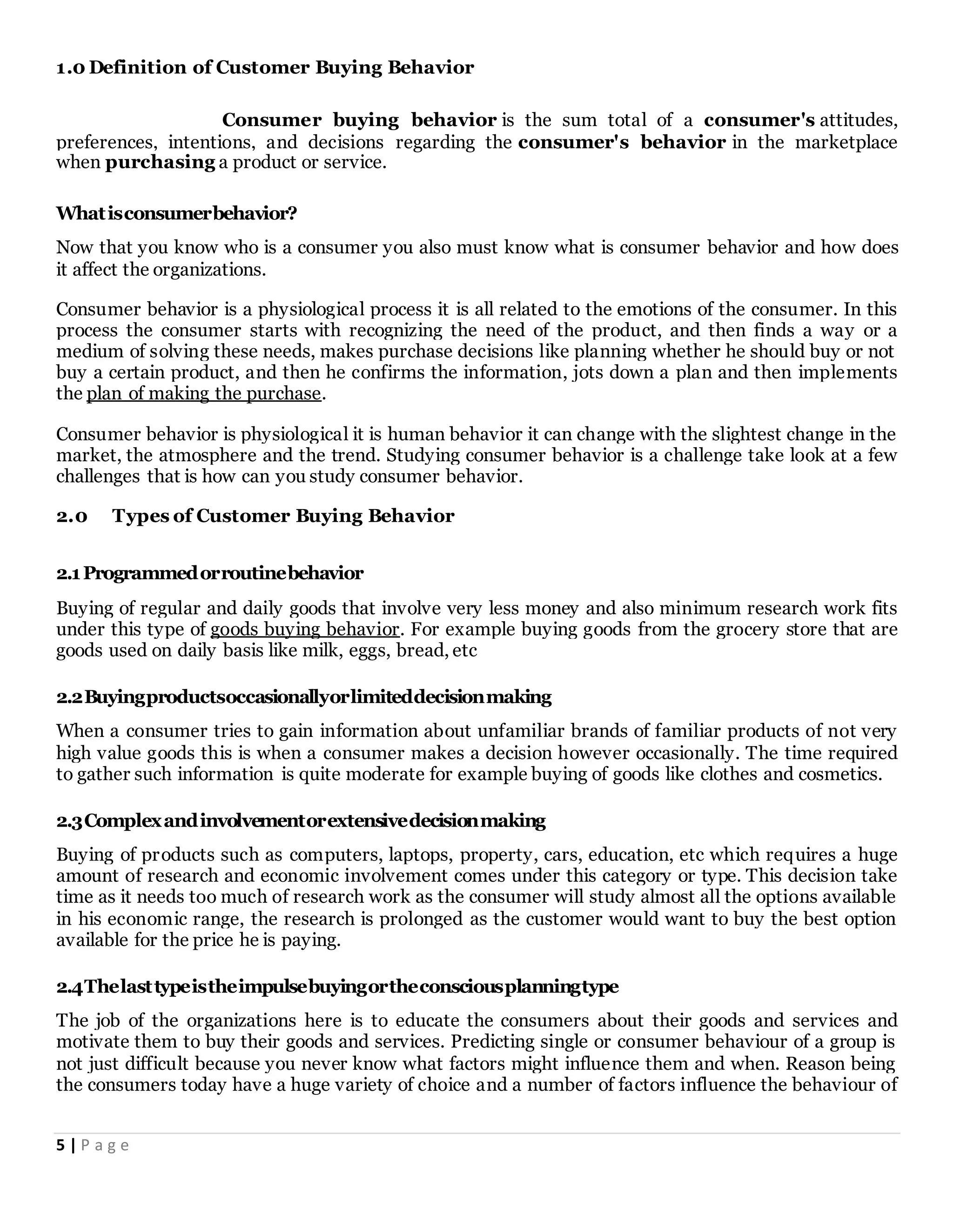 5 | P a g e
1.0 Definition of Customer Buying Behavior
Consumer buying behavior is the sum total of a consumer's attitudes,
preferences, intentions, and decisions regarding the consumer's behavior in the marketplace
when purchasing a product or service.
Whatisconsumerbehavior?
Now that you know who is a consumer you also must know what is consumer behavior and how does
it affect the organizations.
Consumer behavior is a physiological process it is all related to the emotions of the consumer. In this
process the consumer starts with recognizing the need of the product, and then finds a way or a
medium of solving these needs, makes purchase decisions like planning whether he should buy or not
buy a certain product, and then he confirms the information, jots down a plan and then implements
the plan of making the purchase.
Consumer behavior is physiological it is human behavior it can change with the slightest change in the
market, the atmosphere and the trend. Studying consumer behavior is a challenge take look at a few
challenges that is how can you study consumer behavior.
2.0 Types of Customer Buying Behavior
2.1Programmedorroutinebehavior
Buying of regular and daily goods that involve very less money and also minimum research work fits
under this type of goods buying behavior. For example buying goods from the grocery store that are
goods used on daily basis like milk, eggs, bread, etc
2.2Buyingproductsoccasionallyorlimiteddecisionmaking
When a consumer tries to gain information about unfamiliar brands of familiar products of not very
high value goods this is when a consumer makes a decision however occasionally. The time required
to gather such information is quite moderate for example buying of goods like clothes and cosmetics.
2.3Complexandinvolvementorextensivedecisionmaking
Buying of products such as computers, laptops, property, cars, education, etc which requires a huge
amount of research and economic involvement comes under this category or type. This decision take
time as it needs too much of research work as the consumer will study almost all the options available
in his economic range, the research is prolonged as the customer would want to buy the best option
available for the price he is paying.
2.4Thelasttypeistheimpulsebuyingortheconsciousplanningtype
The job of the organizations here is to educate the consumers about their goods and services and
motivate them to buy their goods and services. Predicting single or consumer behaviour of a group is
not just difficult because you never know what factors might influence them and when. Reason being
the consumers today have a huge variety of choice and a number of factors influence the behaviour of
 