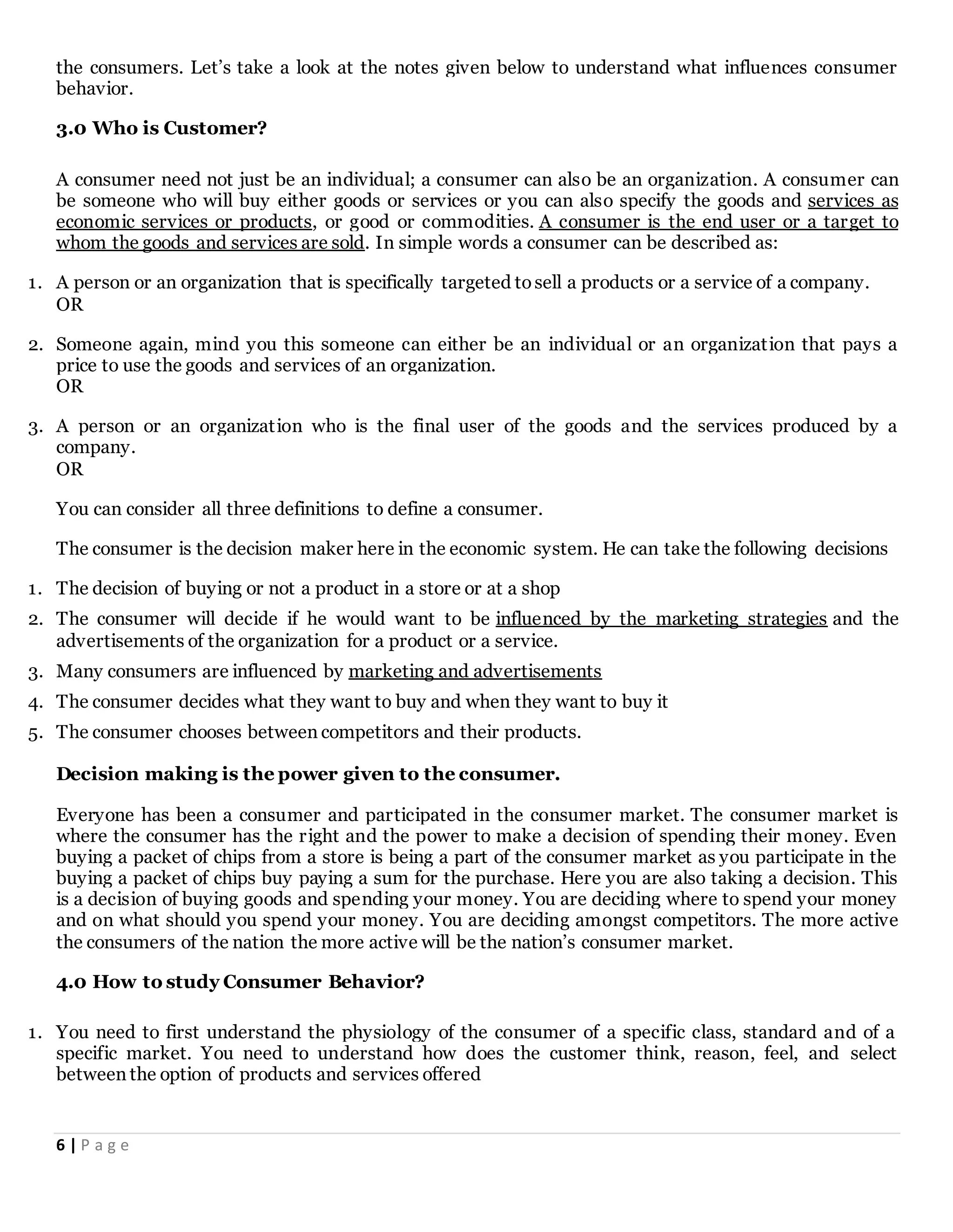 6 | P a g e
the consumers. Let’s take a look at the notes given below to understand what influences consumer
behavior.
3.0 Who is Customer?
A consumer need not just be an individual; a consumer can also be an organization. A consumer can
be someone who will buy either goods or services or you can also specify the goods and services as
economic services or products, or good or commodities. A consumer is the end user or a target to
whom the goods and services are sold. In simple words a consumer can be described as:
1. A person or an organization that is specifically targeted tosell a products or a service of a company.
OR
2. Someone again, mind you this someone can either be an individual or an organization that pays a
price to use the goods and services of an organization.
OR
3. A person or an organization who is the final user of the goods and the services produced by a
company.
OR
You can consider all three definitions to define a consumer.
The consumer is the decision maker here in the economic system. He can take the following decisions
1. The decision of buying or not a product in a store or at a shop
2. The consumer will decide if he would want to be influenced by the marketing strategies and the
advertisements of the organization for a product or a service.
3. Many consumers are influenced by marketing and advertisements
4. The consumer decides what they want to buy and when they want to buy it
5. The consumer chooses between competitors and their products.
Decision making is the power given to the consumer.
Everyone has been a consumer and participated in the consumer market. The consumer market is
where the consumer has the right and the power to make a decision of spending their money. Even
buying a packet of chips from a store is being a part of the consumer market as you participate in the
buying a packet of chips buy paying a sum for the purchase. Here you are also taking a decision. This
is a decision of buying goods and spending your money. You are deciding where to spend your money
and on what should you spend your money. You are deciding amongst competitors. The more active
the consumers of the nation the more active will be the nation’s consumer market.
4.0 How to study Consumer Behavior?
1. You need to first understand the physiology of the consumer of a specific class, standard and of a
specific market. You need to understand how does the customer think, reason, feel, and select
between the option of products and services offered
 
