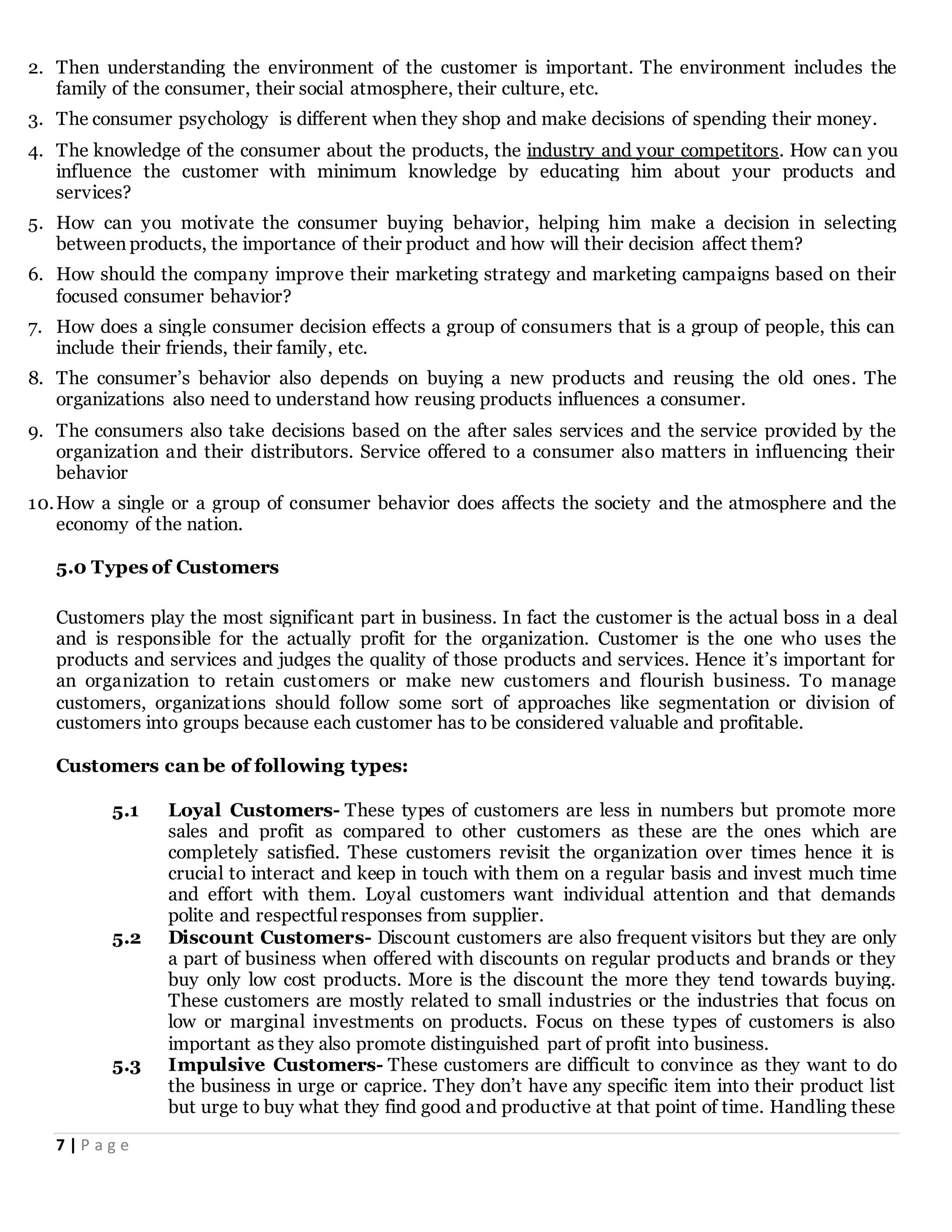 7 | P a g e
2. Then understanding the environment of the customer is important. The environment includes the
family of the consumer, their social atmosphere, their culture, etc.
3. The consumer psychology is different when they shop and make decisions of spending their money.
4. The knowledge of the consumer about the products, the industry and your competitors. How can you
influence the customer with minimum knowledge by educating him about your products and
services?
5. How can you motivate the consumer buying behavior, helping him make a decision in selecting
between products, the importance of their product and how will their decision affect them?
6. How should the company improve their marketing strategy and marketing campaigns based on their
focused consumer behavior?
7. How does a single consumer decision effects a group of consumers that is a group of people, this can
include their friends, their family, etc.
8. The consumer’s behavior also depends on buying a new products and reusing the old ones. The
organizations also need to understand how reusing products influences a consumer.
9. The consumers also take decisions based on the after sales services and the service provided by the
organization and their distributors. Service offered to a consumer also matters in influencing their
behavior
10.How a single or a group of consumer behavior does affects the society and the atmosphere and the
economy of the nation.
5.0 Types of Customers
Customers play the most significant part in business. In fact the customer is the actual boss in a deal
and is responsible for the actually profit for the organization. Customer is the one who uses the
products and services and judges the quality of those products and services. Hence it’s important for
an organization to retain customers or make new customers and flourish business. To manage
customers, organizations should follow some sort of approaches like segmentation or division of
customers into groups because each customer has to be considered valuable and profitable.
Customers can be of following types:
5.1 Loyal Customers- These types of customers are less in numbers but promote more
sales and profit as compared to other customers as these are the ones which are
completely satisfied. These customers revisit the organization over times hence it is
crucial to interact and keep in touch with them on a regular basis and invest much time
and effort with them. Loyal customers want individual attention and that demands
polite and respectful responses from supplier.
5.2 Discount Customers- Discount customers are also frequent visitors but they are only
a part of business when offered with discounts on regular products and brands or they
buy only low cost products. More is the discount the more they tend towards buying.
These customers are mostly related to small industries or the industries that focus on
low or marginal investments on products. Focus on these types of customers is also
important as they also promote distinguished part of profit into business.
5.3 Impulsive Customers- These customers are difficult to convince as they want to do
the business in urge or caprice. They don’t have any specific item into their product list
but urge to buy what they find good and productive at that point of time. Handling these
 