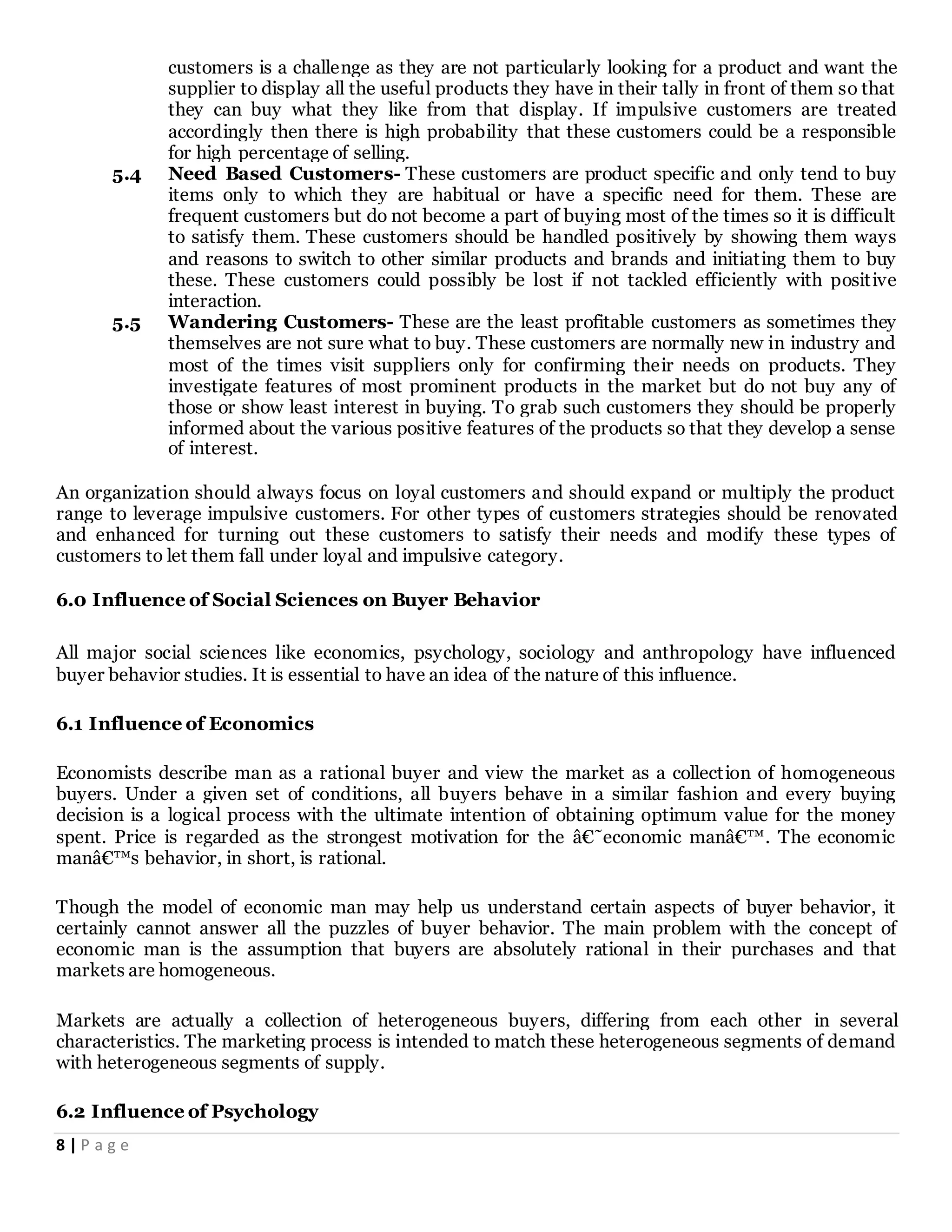 8 | P a g e
customers is a challenge as they are not particularly looking for a product and want the
supplier to display all the useful products they have in their tally in front of them so that
they can buy what they like from that display. If impulsive customers are treated
accordingly then there is high probability that these customers could be a responsible
for high percentage of selling.
5.4 Need Based Customers- These customers are product specific and only tend to buy
items only to which they are habitual or have a specific need for them. These are
frequent customers but do not become a part of buying most of the times so it is difficult
to satisfy them. These customers should be handled positively by showing them ways
and reasons to switch to other similar products and brands and initiating them to buy
these. These customers could possibly be lost if not tackled efficiently with positive
interaction.
5.5 Wandering Customers- These are the least profitable customers as sometimes they
themselves are not sure what to buy. These customers are normally new in industry and
most of the times visit suppliers only for confirming their needs on products. They
investigate features of most prominent products in the market but do not buy any of
those or show least interest in buying. To grab such customers they should be properly
informed about the various positive features of the products so that they develop a sense
of interest.
An organization should always focus on loyal customers and should expand or multiply the product
range to leverage impulsive customers. For other types of customers strategies should be renovated
and enhanced for turning out these customers to satisfy their needs and modify these types of
customers to let them fall under loyal and impulsive category.
6.0 Influence of Social Sciences on Buyer Behavior
All major social sciences like economics, psychology, sociology and anthropology have influenced
buyer behavior studies. It is essential to have an idea of the nature of this influence.
6.1 Influence of Economics
Economists describe man as a rational buyer and view the market as a collection of homogeneous
buyers. Under a given set of conditions, all buyers behave in a similar fashion and every buying
decision is a logical process with the ultimate intention of obtaining optimum value for the money
spent. Price is regarded as the strongest motivation for the â€˜economic manâ€™. The economic
manâ€™s behavior, in short, is rational.
Though the model of economic man may help us understand certain aspects of buyer behavior, it
certainly cannot answer all the puzzles of buyer behavior. The main problem with the concept of
economic man is the assumption that buyers are absolutely rational in their purchases and that
markets are homogeneous.
Markets are actually a collection of heterogeneous buyers, differing from each other in several
characteristics. The marketing process is intended to match these heterogeneous segments of demand
with heterogeneous segments of supply.
6.2 Influence of Psychology
 