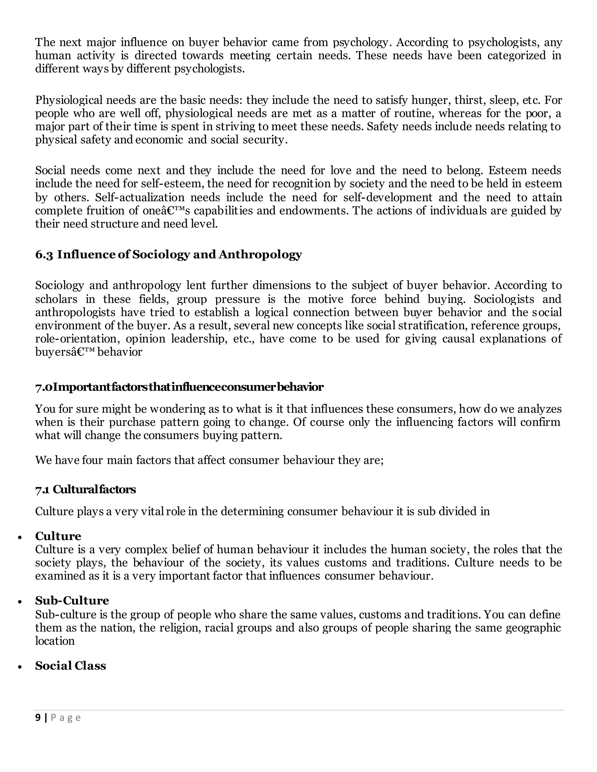 9 | P a g e
The next major influence on buyer behavior came from psychology. According to psychologists, any
human activity is directed towards meeting certain needs. These needs have been categorized in
different ways by different psychologists.
Physiological needs are the basic needs: they include the need to satisfy hunger, thirst, sleep, etc. For
people who are well off, physiological needs are met as a matter of routine, whereas for the poor, a
major part of their time is spent in striving to meet these needs. Safety needs include needs relating to
physical safety and economic and social security.
Social needs come next and they include the need for love and the need to belong. Esteem needs
include the need for self-esteem, the need for recognition by society and the need to be held in esteem
by others. Self-actualization needs include the need for self-development and the need to attain
complete fruition of oneâ€™s capabilities and endowments. The actions of individuals are guided by
their need structure and need level.
6.3 Influence of Sociology and Anthropology
Sociology and anthropology lent further dimensions to the subject of buyer behavior. According to
scholars in these fields, group pressure is the motive force behind buying. Sociologists and
anthropologists have tried to establish a logical connection between buyer behavior and the social
environment of the buyer. As a result, several new concepts like social stratification, reference groups,
role-orientation, opinion leadership, etc., have come to be used for giving causal explanations of
buyersâ€™ behavior
7.0Importantfactorsthatinfluenceconsumerbehavior
You for sure might be wondering as to what is it that influences these consumers, how do we analyzes
when is their purchase pattern going to change. Of course only the influencing factors will confirm
what will change the consumers buying pattern.
We have four main factors that affect consumer behaviour they are;
7.1 Culturalfactors
Culture plays a very vital role in the determining consumer behaviour it is sub divided in
 Culture
Culture is a very complex belief of human behaviour it includes the human society, the roles that the
society plays, the behaviour of the society, its values customs and traditions. Culture needs to be
examined as it is a very important factor that influences consumer behaviour.
 Sub-Culture
Sub-culture is the group of people who share the same values, customs and traditions. You can define
them as the nation, the religion, racial groups and also groups of people sharing the same geographic
location
 Social Class
 