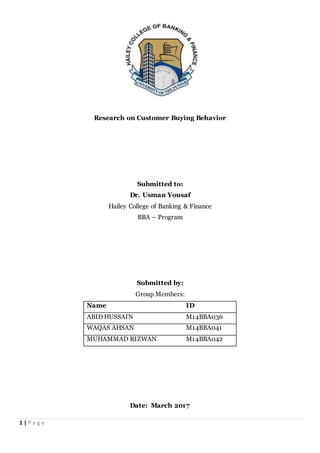1 | P a g e
Research on Customer Buying Behavior
Submitted to:
Dr. Usman Yousaf
Hailey College of Banking & Finance
BBA – Program
Submitted by:
Group Members:
Name ID
ABID HUSSAIN M14BBA036
WAQAS AHSAN M14BBA041
MUHAMMAD RIZWAN M14BBA042
Date: March 2017
 