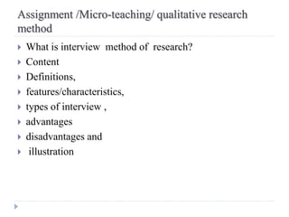 Assignment /Micro-teaching/ qualitative research
method
 What is interview method of research?
 Content
 Definitions,
 features/characteristics,
 types of interview ,
 advantages
 disadvantages and
 illustration
 