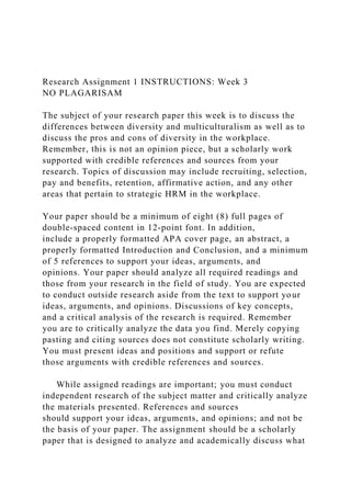 Research Assignment 1 INSTRUCTIONS: Week 3
NO PLAGARISAM
The subject of your research paper this week is to discuss the
differences between diversity and multiculturalism as well as to
discuss the pros and cons of diversity in the workplace.
Remember, this is not an opinion piece, but a scholarly work
supported with credible references and sources from your
research. Topics of discussion may include recruiting, selection,
pay and benefits, retention, affirmative action, and any other
areas that pertain to strategic HRM in the workplace.
Your paper should be a minimum of eight (8) full pages of
double-spaced content in 12-point font. In addition,
include a properly formatted APA cover page, an abstract, a
properly formatted Introduction and Conclusion, and a minimum
of 5 references to support your ideas, arguments, and
opinions. Your paper should analyze all required readings and
those from your research in the field of study. You are expected
to conduct outside research aside from the text to support your
ideas, arguments, and opinions. Discussions of key concepts,
and a critical analysis of the research is required. Remember
you are to critically analyze the data you find. Merely copying
pasting and citing sources does not constitute scholarly writing.
You must present ideas and positions and support or refute
those arguments with credible references and sources.
While assigned readings are important; you must conduct
independent research of the subject matter and critically analyze
the materials presented. References and sources
should support your ideas, arguments, and opinions; and not be
the basis of your paper. The assignment should be a scholarly
paper that is designed to analyze and academically discuss what
 