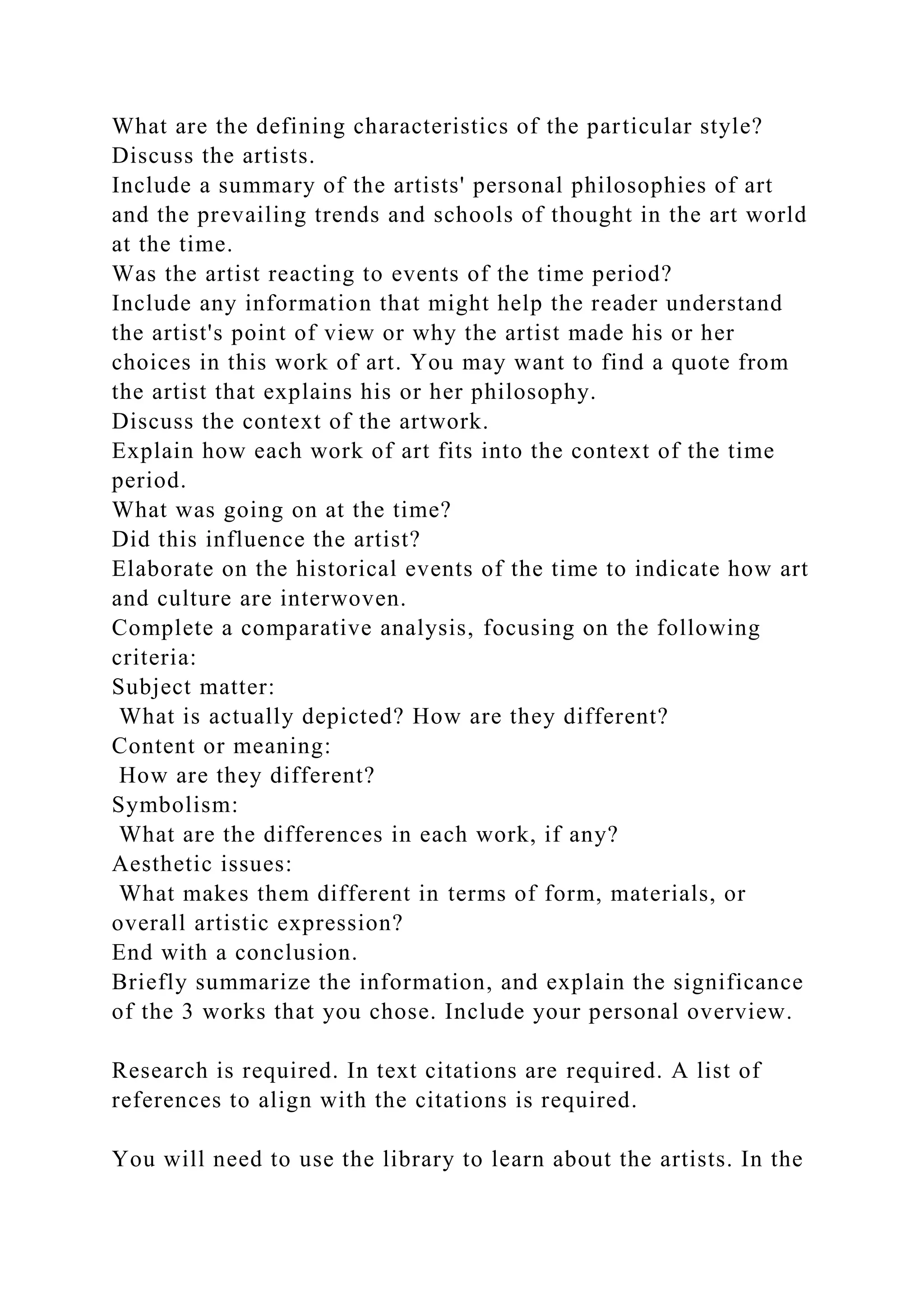 What are the defining characteristics of the particular style?
Discuss the artists.
Include a summary of the artists' personal philosophies of art
and the prevailing trends and schools of thought in the art world
at the time.
Was the artist reacting to events of the time period?
Include any information that might help the reader understand
the artist's point of view or why the artist made his or her
choices in this work of art. You may want to find a quote from
the artist that explains his or her philosophy.
Discuss the context of the artwork.
Explain how each work of art fits into the context of the time
period.
What was going on at the time?
Did this influence the artist?
Elaborate on the historical events of the time to indicate how art
and culture are interwoven.
Complete a comparative analysis, focusing on the following
criteria:
Subject matter:
What is actually depicted? How are they different?
Content or meaning:
How are they different?
Symbolism:
What are the differences in each work, if any?
Aesthetic issues:
What makes them different in terms of form, materials, or
overall artistic expression?
End with a conclusion.
Briefly summarize the information, and explain the significance
of the 3 works that you chose. Include your personal overview.
Research is required. In text citations are required. A list of
references to align with the citations is required.
You will need to use the library to learn about the artists. In the
 