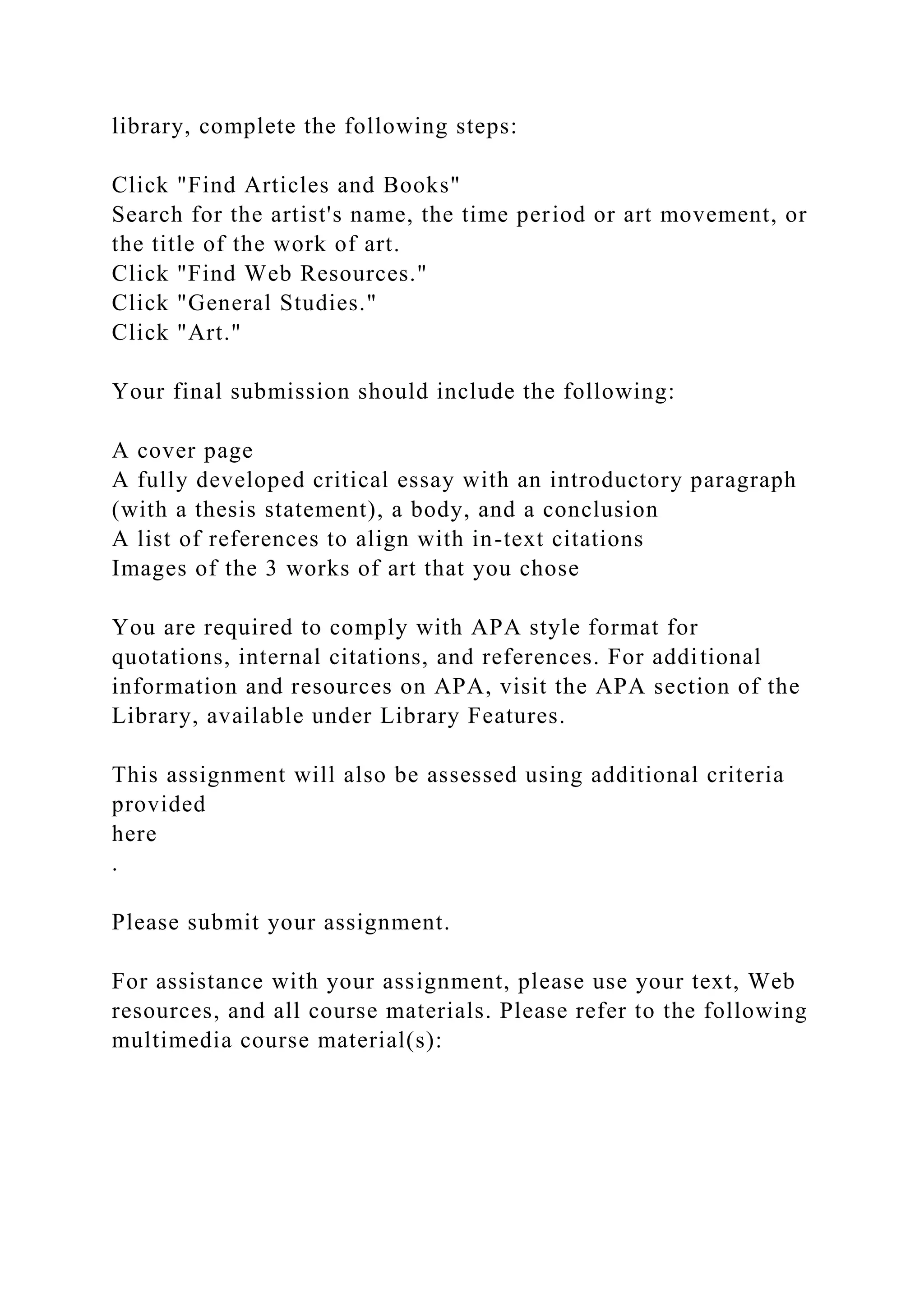 library, complete the following steps:
Click "Find Articles and Books"
Search for the artist's name, the time period or art movement, or
the title of the work of art.
Click "Find Web Resources."
Click "General Studies."
Click "Art."
Your final submission should include the following:
A cover page
A fully developed critical essay with an introductory paragraph
(with a thesis statement), a body, and a conclusion
A list of references to align with in-text citations
Images of the 3 works of art that you chose
You are required to comply with APA style format for
quotations, internal citations, and references. For additional
information and resources on APA, visit the APA section of the
Library, available under Library Features.
This assignment will also be assessed using additional criteria
provided
here
.
Please submit your assignment.
For assistance with your assignment, please use your text, Web
resources, and all course materials. Please refer to the following
multimedia course material(s):
 