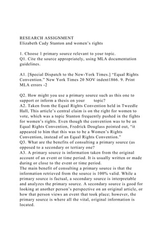 RESEARCH ASSIGNMENT
Elizabeth Cady Stanton and women’s rights
1. Choose 1 primary source relevant to your topic.
Q1. Cite the source appropriately, using MLA documentation
guidelines.
A1. [Special Dispatch to the New-York Times.] “Equal Rights
Convention.” New York Times 20 NOV indent1866. 9. Print
MLA errors -2
Q2. How might you use a primary source such as this one to
support or inform a thesis on your topic?
A2. Taken from the Equal Rights Convention held in Tweedle
Hall, This article’s central claim is on the right for women to
vote, which was a topic Stanton frequently pushed in the fights
for women’s rights. Even though the convention was to be an
Equal Rights Convention, Fredrick Douglass pointed out, “it
appeared to him that this was to be a Women’s Rights
Convention, instead of an Equal Rights Convention.”
Q3. What are the benefits of consulting a primary source (as
opposed to a secondary or tertiary one?
A3. A primary source is information taken from the original
account of an event or time period. It is usually written or made
during or close to the event or time period.
The main benefit of consulting a primary source is that the
information retrieved from the source is 100% valid. While a
primary source is factual, a secondary source is interpretable
and analyzes the primary source. A secondary source is good for
looking at another person’s perspective on an original article, or
how that person views an event that took place; however, the
primary source is where all the vital, original information is
located.
 