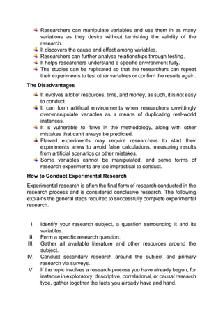 Researchers can manipulate variables and use them in as many
variations as they desire without tarnishing the validity of the
research.
It discovers the cause and effect among variables.
Researchers can further analyse relationships through testing.
It helps researchers understand a specific environment fully.
The studies can be replicated so that the researchers can repeat
their experiments to test other variables or confirm the results again.
The Disadvantages
It involves a lot of resources, time, and money, as such, it is not easy
to conduct.
It can form artificial environments when researchers unwittingly
over-manipulate variables as a means of duplicating real-world
instances.
It is vulnerable to flaws in the methodology, along with other
mistakes that can’t always be predicted.
Flawed experiments may require researchers to start their
experiments anew to avoid false calculations, measuring results
from artificial scenarios or other mistakes.
Some variables cannot be manipulated, and some forms of
research experiments are too impractical to conduct.
How to Conduct Experimental Research
Experimental research is often the final form of research conducted in the
research process and is considered conclusive research. The following
explains the general steps required to successfully complete experimental
research.
I. Identify your research subject, a question surrounding it and its
variables.
II. Form a specific research question.
III. Gather all available literature and other resources around the
subject.
IV. Conduct secondary research around the subject and primary
research via surveys.
V. If the topic involves a research process you have already begun, for
instance in exploratory, descriptive, correlational, or causal research
type, gather together the facts you already have and hand.
 