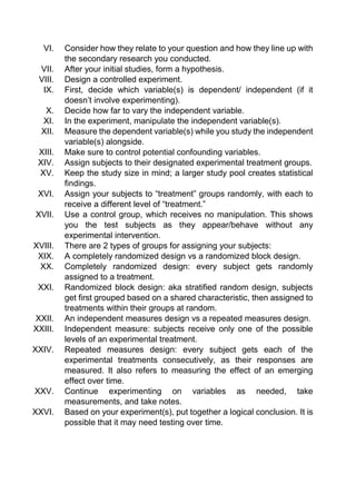 VI. Consider how they relate to your question and how they line up with
the secondary research you conducted.
VII. After your initial studies, form a hypothesis.
VIII. Design a controlled experiment.
IX. First, decide which variable(s) is dependent/ independent (if it
doesn’t involve experimenting).
X. Decide how far to vary the independent variable.
XI. In the experiment, manipulate the independent variable(s).
XII. Measure the dependent variable(s) while you study the independent
variable(s) alongside.
XIII. Make sure to control potential confounding variables.
XIV. Assign subjects to their designated experimental treatment groups.
XV. Keep the study size in mind; a larger study pool creates statistical
findings.
XVI. Assign your subjects to “treatment” groups randomly, with each to
receive a different level of “treatment.”
XVII. Use a control group, which receives no manipulation. This shows
you the test subjects as they appear/behave without any
experimental intervention.
XVIII. There are 2 types of groups for assigning your subjects:
XIX. A completely randomized design vs a randomized block design.
XX. Completely randomized design: every subject gets randomly
assigned to a treatment.
XXI. Randomized block design: aka stratified random design, subjects
get first grouped based on a shared characteristic, then assigned to
treatments within their groups at random.
XXII. An independent measures design vs a repeated measures design.
XXIII. Independent measure: subjects receive only one of the possible
levels of an experimental treatment.
XXIV. Repeated measures design: every subject gets each of the
experimental treatments consecutively, as their responses are
measured. It also refers to measuring the effect of an emerging
effect over time.
XXV. Continue experimenting on variables as needed, take
measurements, and take notes.
XXVI. Based on your experiment(s), put together a logical conclusion. It is
possible that it may need testing over time.
 