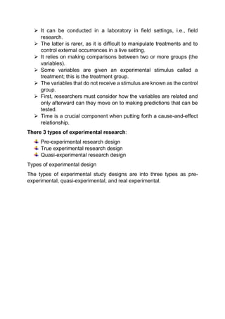  It can be conducted in a laboratory in field settings, i.e., field
research.
 The latter is rarer, as it is difficult to manipulate treatments and to
control external occurrences in a live setting.
 It relies on making comparisons between two or more groups (the
variables).
 Some variables are given an experimental stimulus called a
treatment; this is the treatment group.
 The variables that do not receive a stimulus are known as the control
group.
 First, researchers must consider how the variables are related and
only afterward can they move on to making predictions that can be
tested.
 Time is a crucial component when putting forth a cause-and-effect
relationship.
There 3 types of experimental research:
Pre-experimental research design
True experimental research design
Quasi-experimental research design
Types of experimental design
The types of experimental study designs are into three types as pre-
experimental, quasi-experimental, and real experimental.
 