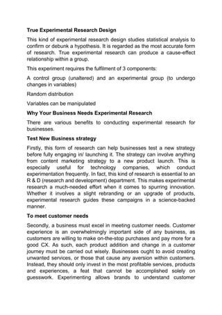 True Experimental Research Design
This kind of experimental research design studies statistical analysis to
confirm or debunk a hypothesis. It is regarded as the most accurate form
of research. True experimental research can produce a cause-effect
relationship within a group.
This experiment requires the fulfilment of 3 components:
A control group (unaltered) and an experimental group (to undergo
changes in variables)
Random distribution
Variables can be manipulated
Why Your Business Needs Experimental Research
There are various benefits to conducting experimental research for
businesses.
Test New Business strategy
Firstly, this form of research can help businesses test a new strategy
before fully engaging in/ launching it. The strategy can involve anything
from content marketing strategy to a new product launch. This is
especially useful for technology companies, which conduct
experimentation frequently. In fact, this kind of research is essential to an
R & D (research and development) department. This makes experimental
research a much-needed effort when it comes to spurring innovation.
Whether it involves a slight rebranding or an upgrade of products,
experimental research guides these campaigns in a science-backed
manner.
To meet customer needs
Secondly, a business must excel in meeting customer needs. Customer
experience is an overwhelmingly important side of any business, as
customers are willing to make on-the-stop purchases and pay more for a
good CX. As such, each product addition and change in a customer
journey must be carried out wisely. Businesses ought to avoid creating
unwanted services, or those that cause any aversion within customers.
Instead, they should only invest in the most profitable services, products
and experiences, a feat that cannot be accomplished solely on
guesswork. Experimenting allows brands to understand customer
 