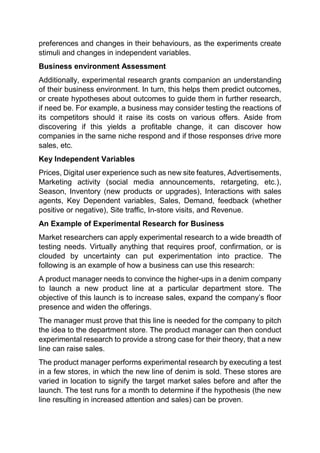 preferences and changes in their behaviours, as the experiments create
stimuli and changes in independent variables.
Business environment Assessment
Additionally, experimental research grants companion an understanding
of their business environment. In turn, this helps them predict outcomes,
or create hypotheses about outcomes to guide them in further research,
if need be. For example, a business may consider testing the reactions of
its competitors should it raise its costs on various offers. Aside from
discovering if this yields a profitable change, it can discover how
companies in the same niche respond and if those responses drive more
sales, etc.
Key Independent Variables
Prices, Digital user experience such as new site features, Advertisements,
Marketing activity (social media announcements, retargeting, etc.),
Season, Inventory (new products or upgrades), Interactions with sales
agents, Key Dependent variables, Sales, Demand, feedback (whether
positive or negative), Site traffic, In-store visits, and Revenue.
An Example of Experimental Research for Business
Market researchers can apply experimental research to a wide breadth of
testing needs. Virtually anything that requires proof, confirmation, or is
clouded by uncertainty can put experimentation into practice. The
following is an example of how a business can use this research:
A product manager needs to convince the higher-ups in a denim company
to launch a new product line at a particular department store. The
objective of this launch is to increase sales, expand the company’s floor
presence and widen the offerings.
The manager must prove that this line is needed for the company to pitch
the idea to the department store. The product manager can then conduct
experimental research to provide a strong case for their theory, that a new
line can raise sales.
The product manager performs experimental research by executing a test
in a few stores, in which the new line of denim is sold. These stores are
varied in location to signify the target market sales before and after the
launch. The test runs for a month to determine if the hypothesis (the new
line resulting in increased attention and sales) can be proven.
 