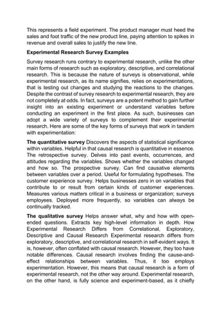 This represents a field experiment. The product manager must heed the
sales and foot traffic of the new product line, paying attention to spikes in
revenue and overall sales to justify the new line.
Experimental Research Survey Examples
Survey research runs contrary to experimental research, unlike the other
main forms of research such as exploratory, descriptive, and correlational
research. This is because the nature of surveys is observational, while
experimental research, as its name signifies, relies on experimentations,
that is testing out changes and studying the reactions to the changes.
Despite the contrast of survey research to experimental research, they are
not completely at odds. In fact, surveys are a potent method to gain further
insight into an existing experiment or understand variables before
conducting an experiment in the first place. As such, businesses can
adopt a wide variety of surveys to complement their experimental
research. Here are some of the key forms of surveys that work in tandem
with experimentation:
The quantitative survey Discovers the aspects of statistical significance
within variables. Helpful in that causal research is quantitative in essence.
The retrospective survey. Delves into past events, occurrences, and
attitudes regarding the variables. Shows whether the variables changed
and how so. The prospective survey. Can find causative elements
between variables over a period. Useful for formulating hypotheses. The
customer experience survey. Helps businesses zero in on variables that
contribute to or result from certain kinds of customer experiences.
Measures various matters critical in a business or organization; surveys
employees. Deployed more frequently, so variables can always be
continually tracked.
The qualitative survey Helps answer what, why and how with open-
ended questions. Extracts key high-level information in depth. How
Experimental Research Differs from Correlational, Exploratory,
Descriptive and Causal Research Experimental research differs from
exploratory, descriptive, and correlational research in self-evident ways. It
is, however, often conflated with causal research. However, they too have
notable differences. Causal research involves finding the cause-and-
effect relationships between variables. Thus, it too employs
experimentation. However, this means that causal research is a form of
experimental research, not the other way around. Experimental research,
on the other hand, is fully science and experiment-based, as it chiefly
 