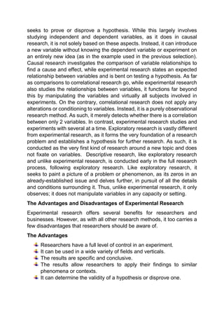 seeks to prove or disprove a hypothesis. While this largely involves
studying independent and dependent variables, as it does in causal
research, it is not solely based on these aspects. Instead, it can introduce
a new variable without knowing the dependent variable or experiment on
an entirely new idea (as in the example used in the previous selection).
Causal research investigates the comparison of variable relationships to
find a cause and effect, while experimental research states an expected
relationship between variables and is bent on testing a hypothesis. As far
as comparisons to correlational research go, while experimental research
also studies the relationships between variables, it functions far beyond
this by manipulating the variables and virtually all subjects involved in
experiments. On the contrary, correlational research does not apply any
alterations or conditioning to variables. Instead, it is a purely observational
research method. As such, it merely detects whether there is a correlation
between only 2 variables. In contrast, experimental research studies and
experiments with several at a time. Exploratory research is vastly different
from experimental research, as it forms the very foundation of a research
problem and establishes a hypothesis for further research. As such, it is
conducted as the very first kind of research around a new topic and does
not fixate on variables. Descriptive research, like exploratory research
and unlike experimental research, is conducted early in the full research
process, following exploratory research. Like exploratory research, it
seeks to paint a picture of a problem or phenomenon, as its zeros in an
already-established issue and delves further, in pursuit of all the details
and conditions surrounding it. Thus, unlike experimental research, it only
observes; it does not manipulate variables in any capacity or setting.
The Advantages and Disadvantages of Experimental Research
Experimental research offers several benefits for researchers and
businesses. However, as with all other research methods, it too carries a
few disadvantages that researchers should be aware of.
The Advantages
Researchers have a full level of control in an experiment.
It can be used in a wide variety of fields and verticals.
The results are specific and conclusive.
The results allow researchers to apply their findings to similar
phenomena or contexts.
It can determine the validity of a hypothesis or disprove one.
 