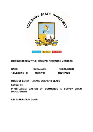 MODULE CODE & TITLE: MSCM704 RESEARCH METHODS
NAME SURANAME REG NUMBER
1.BLESSING C MBIRIVIRI R2216752G
MODE OF ENTRY: HARARE WEEKEND CLASS
LEVEL: 1:1
PROGRAMME: MASTER OF COMMERCE IN SUPPLY CHAIN
MANAGEMENT
LECTURER: DR W Dzimiri
 