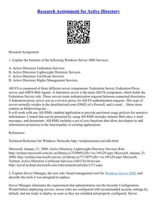 Research Assignment for Active Directory
Research Assignment
1. Explain the function of the following Windows Server 2008 Services:
A. Active Directory Federation Services
B. Active Directory Lightweight Directory Services
C. Active Directory Certificate Services
D. Active Directory Rights Management Services
AD FS is composed of three different server components: Federation Server, Federation Proxy
server, and ADFS Web Agents. A federation server is the main AD FS component, which holds the
Federation Service role. These servers route authentication requests between connected directories.
A federation proxy server acts as a reverse proxy for AD FS authentication requests. This type of
server normally resides in the demilitarized zone (DMZ) of a firewall, and is used ... Show more
content on Helpwriting.net ...
It will work with any AD RMS–enabled application to provide persistent usage policies for sensitive
information. Content that can be protected by using AD RMS includes intranet Web sites, e–mail
messages, and documents. AD RMS includes a set of core functions that allow developers to add
information protection to the functionality of existing applications.
References:
Technical Reference for Windows Networks http://windocuments.net/adfs.html
Microsoft, January 21, 2008, Active Directory Lightweight Directory Services Role
http://technet.microsoft.com/en–us/library/cc755080%28v=ws.10%29.aspx Microsoft, January 21,
2008, http://technet.microsoft.com/en–us/library/cc771307%28v=ws.10%29.aspx Microsoft,
Technet, Active Directory Certificate Services (AD CS) Overview
http://social.technet.microsoft.com/wiki/contents/articles/1137.aspx
2. Explain Server Manager, the new role–based management tool for Windows Server 2008, and
describe the tools it was designed to replace.
Server Manager eliminates the requirement that administrators run the Security Configuration
Wizard before deploying servers; server roles are configured with recommended security settings by
default, and are ready to deploy as soon as they are installed and properly configured. Server
 