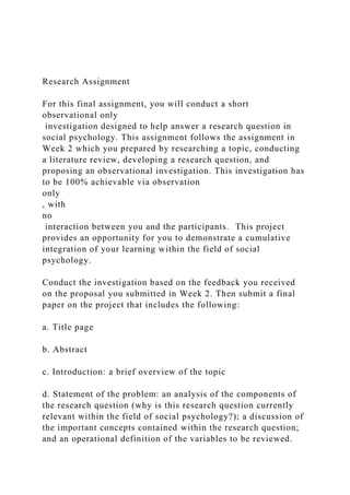 Research Assignment
For this final assignment, you will conduct a short
observational only
investigation designed to help answer a research question in
social psychology. This assignment follows the assignment in
Week 2 which you prepared by researching a topic, conducting
a literature review, developing a research question, and
proposing an observational investigation. This investigation has
to be 100% achievable via observation
only
, with
no
interaction between you and the participants. This project
provides an opportunity for you to demonstrate a cumulative
integration of your learning within the field of social
psychology.
Conduct the investigation based on the feedback you received
on the proposal you submitted in Week 2. Then submit a final
paper on the project that includes the following:
a. Title page
b. Abstract
c. Introduction: a brief overview of the topic
d. Statement of the problem: an analysis of the components of
the research question (why is this research question currently
relevant within the field of social psychology?); a discussion of
the important concepts contained within the research question;
and an operational definition of the variables to be reviewed.
 
