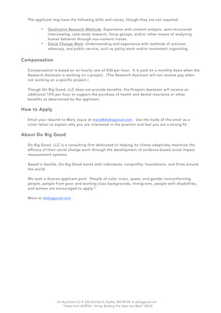 The applicant may have the following skills and values, though they are not required:
? Qualitative Research Methods: Experience with content analysis, semi-structured
interviewing, case study research, focus groups, and/or other means of analyzing
human behavior through non-numeric traces.
? Social Change Work: Understanding and experience with methods of activism,
advocacy, and public service, such as policy work and/or movement organizing.
Compensation
Compensation is based on an hourly rate of $30 per hour. It is paid on a monthly basis when the
Research Assistant is working on a project. (The Research Assistant will not receive pay when
not working on a specific project.)
Though Do Big Good, LLC does not provide benefits, the Projects Assistant will receive an
additional 15% per hour to support the purchase of health and dental insurance or other
benefits as determined by the applicant.
How to Apply
Email your rsum to Mary Joyce at mary@dobiggood.com. Use the body of the email as a
cover letter to explain why you are interested in the position and feel you are a strong fit.
About Do Big Good
Do Big Good, LLC is a consulting firm dedicated to helping its clients adaptively maximize the
efficacy of their social change work through the development of evidence-based social impact
measurement systems.
Based in Seattle, Do Big Good works with individuals, nonprofits, foundations, and firms around
the world.
We seek a diverse applicant pool. People of color, trans, queer, and gender nonconforming
people, people from poor and working class backgrounds, immigrants, people with disabilities,
and women are encouraged to apply.*
More at dobiggood.com .
Do Big Good LLC ? 220 2nd Ave S, Seattle, WA 98104 ? dobiggood.com
* Drawn from AORTAs Hiring: Building The Team You Want (2015)
 