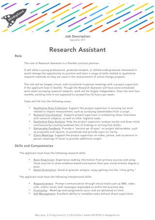Job Description
September 2019
Research Assistant
Role
The role of Research Assistant is a flexible contract position.
It will allow a young professional, graduate student, or skilled undergraduate interested in
social change the opportunity to practice and learn a range of skills related to qualitative
research methods as they are used in the measurement of social change projects.
The role will be largely virtual, with occasional in-person meetings with a project supervisor
if the applicant lives in Seattle. Though the Research Assistant will have some scheduled
work when surveying research subjects, work will be largely independent. Over the next four
months, working time is not expected to exceed five (5) hours per week.
Tasks will fall into the following areas:
• Qualitative Data Collection: Support the project supervisor in carrying out work
related to impact measurement, such as surveying stakeholders from a script.
• Research Coordination: Support project supervisor in scheduling these interviews
with research subjects, as well as other logistics tasks.
• Qualitative Data Analysis: Help the project supervisor analyze results and draw initial
conclusions by creating bulleted lists of findings or writing first drafts.
• Deliverable Feedback: Provide a “second set of eyes” on project deliverables, such
as proposals and reports, to proofread and provide input on clarity.
• Client Meetings: Support the project supervisor on video, phone, and occasional in-
person meetings (if local) to provide additional insight.
Skills and Competencies
The applicant must have the following research skills:
• Basic Empiricism: Experience seeking information from primary sources and using
those sources to draw evidence-based conclusions (four-year social science degree a
plus).
• Detail Orientation: Good at granular analysis, enjoy getting into the “nitty-gritty.”
The applicant must have the following interpersonal skills:
• Responsiveness: Prompt communication through virtual tools such as SMS, video
calls, and/or email, with messages responded to within the business day.
• Punctuality: Meetings and assignments occur and are delivered on time.
• Self-Management: Excellent ability to complete tasks without direct supervision.
Mary Joyce • Do Big Good LLC • 220 2nd Ave S, Seattle, WA 98104 • dobiggood.com
 