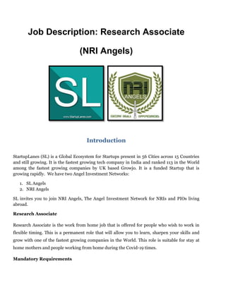 Job Description: Research Associate
(NRI Angels)
Introduction
StartupLanes (SL) is a Global Ecosystem for Startups present in 56 Cities across 15 Countries
and still growing. It is the fastest growing tech company in India and ranked 113 in the World
among the fastest growing companies by UK based Growjo. It is a funded Startup that is
growing rapidly. We have two Angel Investment Networks:
1. SL Angels
2. NRI Angels
SL invites you to join NRI Angels, The Angel Investment Network for NRIs and PIOs living
abroad.
Research Associate
Research Associate is the work from home job that is offered for people who wish to work in
flexible timing. This is a permanent role that will allow you to learn, sharpen your skills and
grow with one of the fastest growing companies in the World. This role is suitable for stay at
home mothers and people working from home during the Covid-19 times.
Mandatory Requirements
 