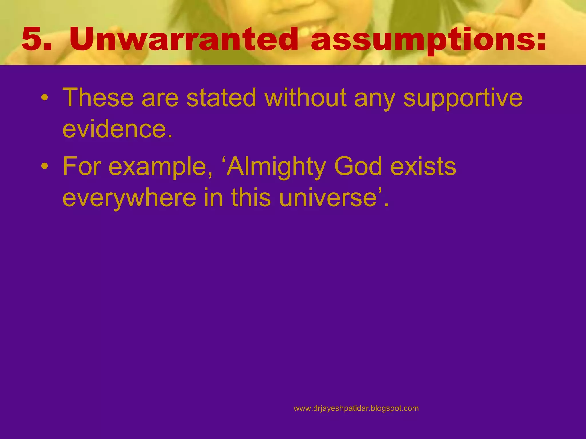 5. Unwarranted assumptions:
• These are stated without any supportive
evidence.
• For example, ‘Almighty God exists
everywhere in this universe’.
www.drjayeshpatidar.blogspot.com
 