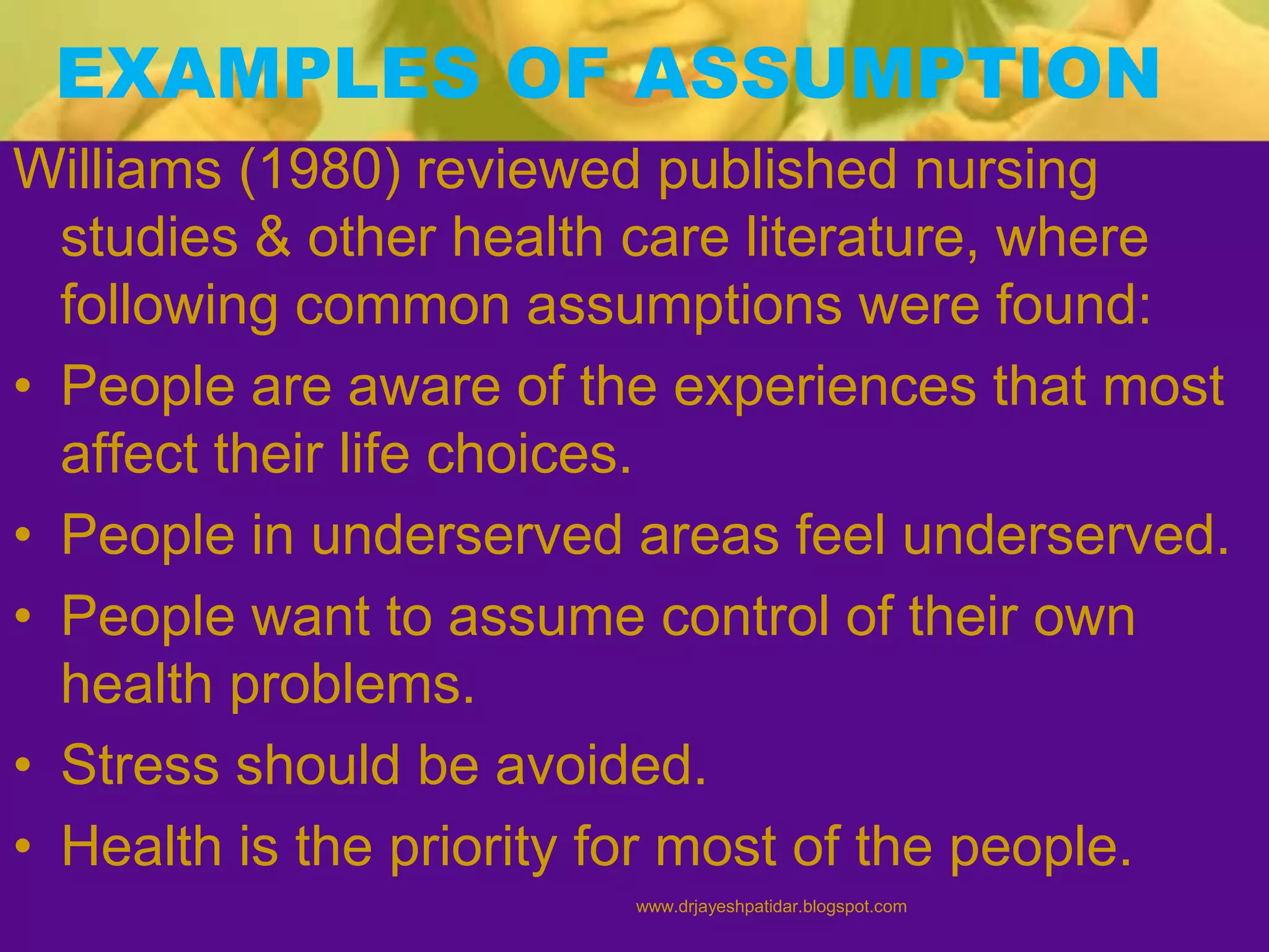 EXAMPLES OF ASSUMPTION
Williams (1980) reviewed published nursing
studies & other health care literature, where
following common assumptions were found:
• People are aware of the experiences that most
affect their life choices.
• People in underserved areas feel underserved.
• People want to assume control of their own
health problems.
• Stress should be avoided.
• Health is the priority for most of the people.
www.drjayeshpatidar.blogspot.com
 