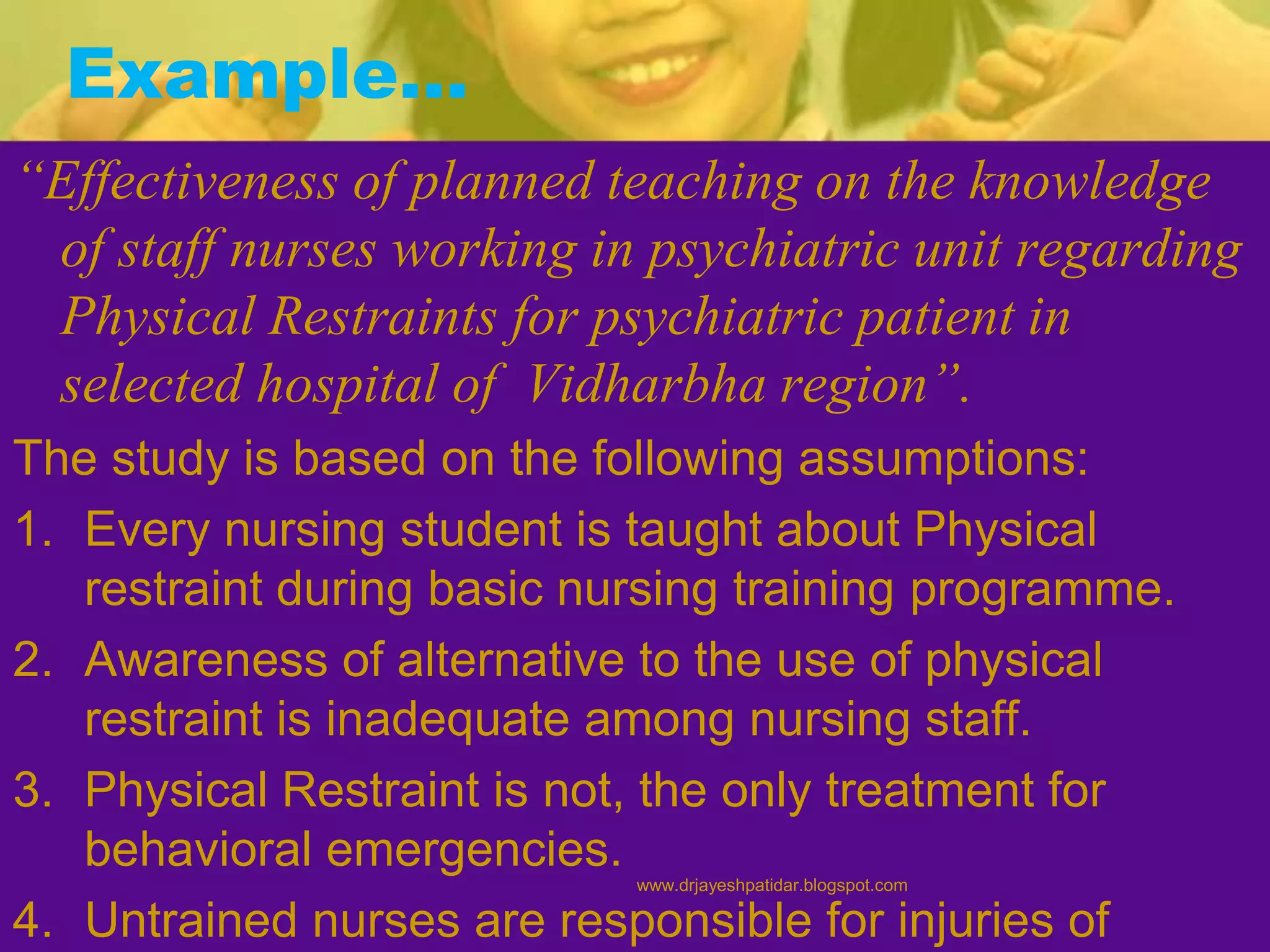 Example…
“Effectiveness of planned teaching on the knowledge
of staff nurses working in psychiatric unit regarding
Physical Restraints for psychiatric patient in
selected hospital of Vidharbha region”.
The study is based on the following assumptions:
1. Every nursing student is taught about Physical
restraint during basic nursing training programme.
2. Awareness of alternative to the use of physical
restraint is inadequate among nursing staff.
3. Physical Restraint is not, the only treatment for
behavioral emergencies.
4. Untrained nurses are responsible for injuries of
www.drjayeshpatidar.blogspot.com
 
