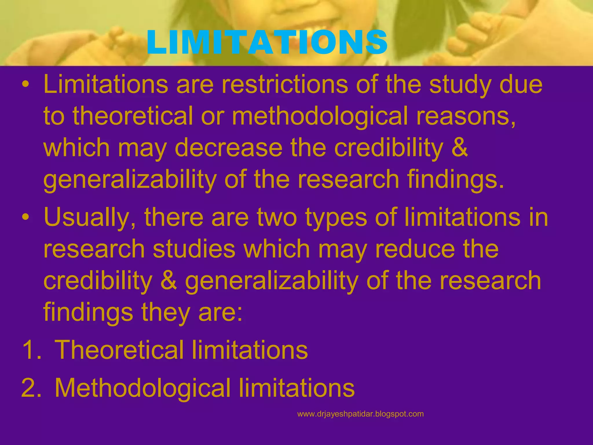 LIMITATIONS
• Limitations are restrictions of the study due
to theoretical or methodological reasons,
which may decrease the credibility &
generalizability of the research findings.
• Usually, there are two types of limitations in
research studies which may reduce the
credibility & generalizability of the research
findings they are:
1. Theoretical limitations
2. Methodological limitations
www.drjayeshpatidar.blogspot.com
 