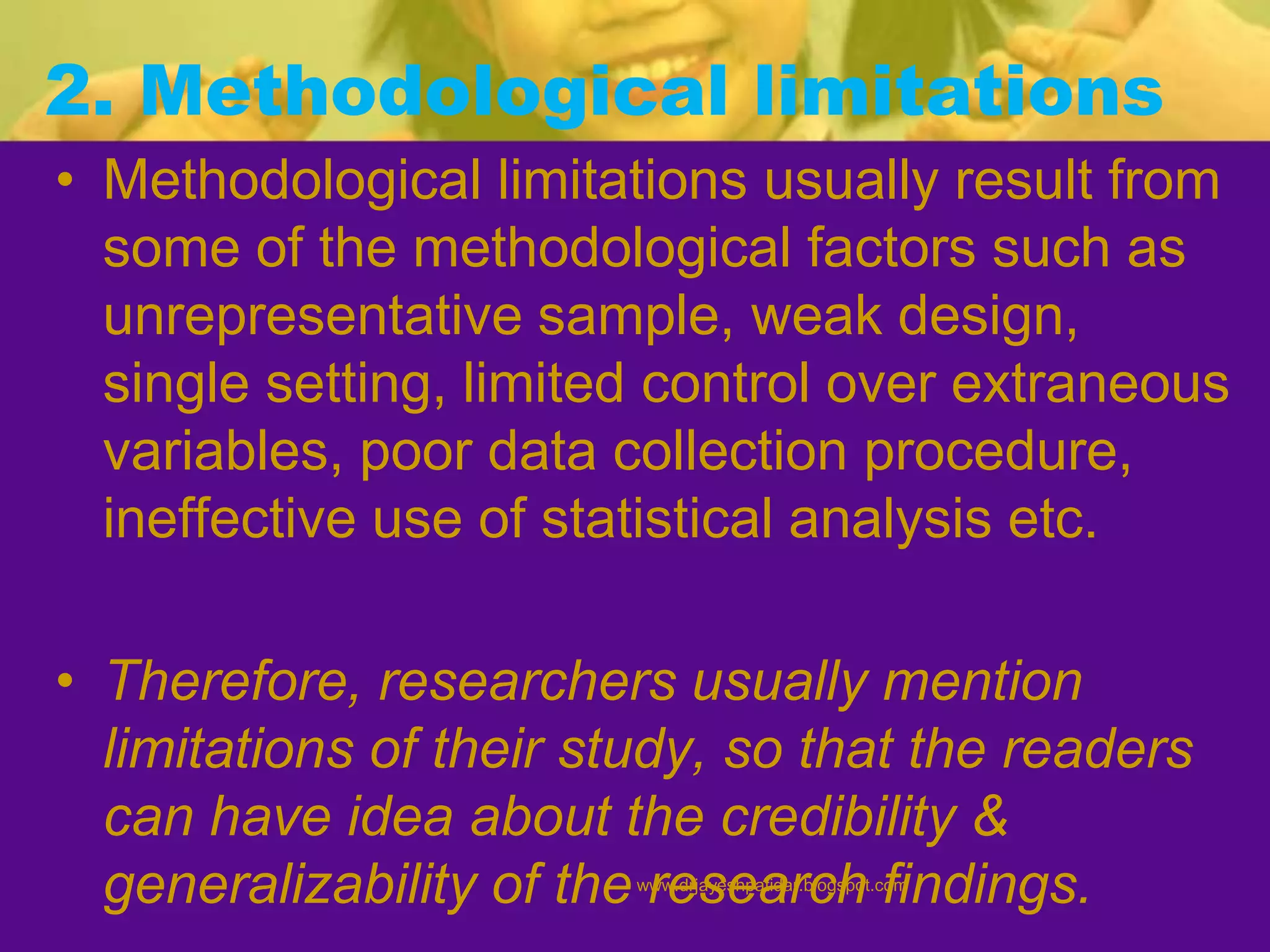2. Methodological limitations
• Methodological limitations usually result from
some of the methodological factors such as
unrepresentative sample, weak design,
single setting, limited control over extraneous
variables, poor data collection procedure,
ineffective use of statistical analysis etc.
• Therefore, researchers usually mention
limitations of their study, so that the readers
can have idea about the credibility &
generalizability of the research findings.www.drjayeshpatidar.blogspot.com
 