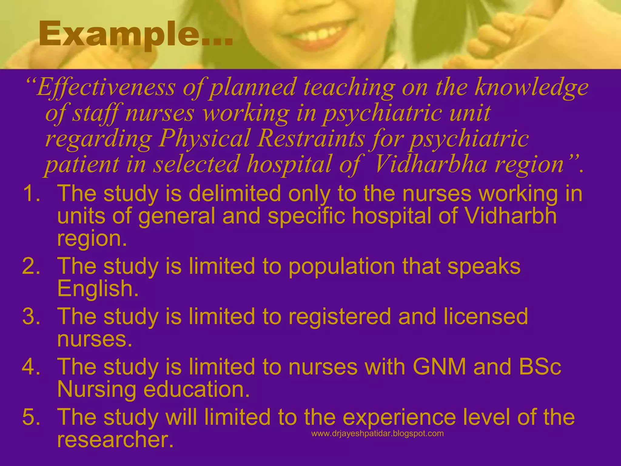 Example…
“Effectiveness of planned teaching on the knowledge
of staff nurses working in psychiatric unit
regarding Physical Restraints for psychiatric
patient in selected hospital of Vidharbha region”.
1. The study is delimited only to the nurses working in
units of general and specific hospital of Vidharbh
region.
2. The study is limited to population that speaks
English.
3. The study is limited to registered and licensed
nurses.
4. The study is limited to nurses with GNM and BSc
Nursing education.
5. The study will limited to the experience level of the
researcher. www.drjayeshpatidar.blogspot.com
 