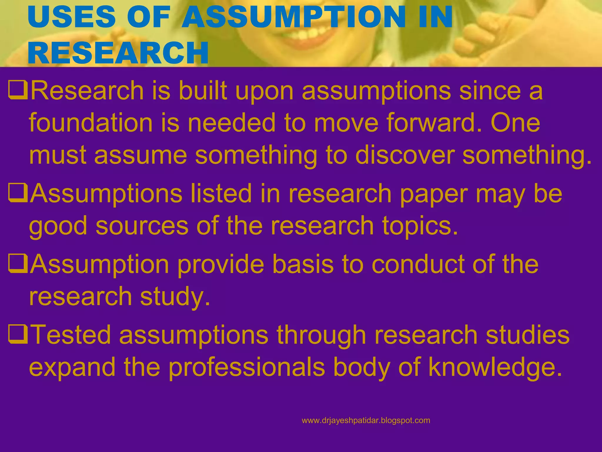 USES OF ASSUMPTION IN
RESEARCH
Research is built upon assumptions since a
foundation is needed to move forward. One
must assume something to discover something.
Assumptions listed in research paper may be
good sources of the research topics.
Assumption provide basis to conduct of the
research study.
Tested assumptions through research studies
expand the professionals body of knowledge.
www.drjayeshpatidar.blogspot.com
 