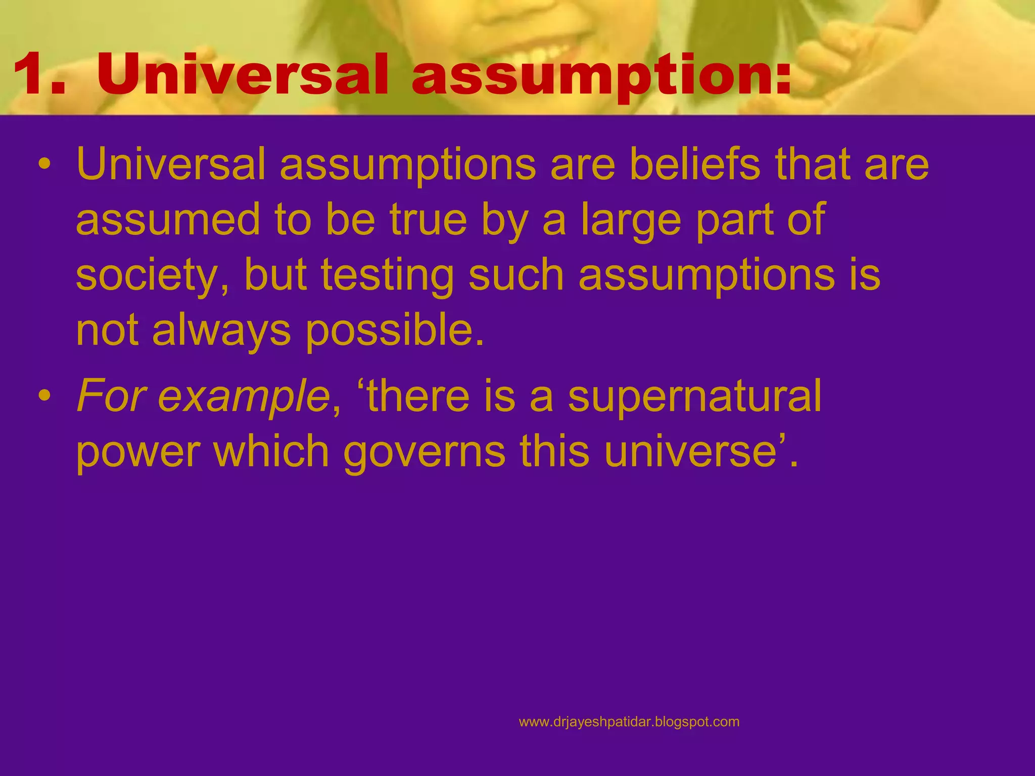 1. Universal assumption:
• Universal assumptions are beliefs that are
assumed to be true by a large part of
society, but testing such assumptions is
not always possible.
• For example, ‘there is a supernatural
power which governs this universe’.
www.drjayeshpatidar.blogspot.com
 