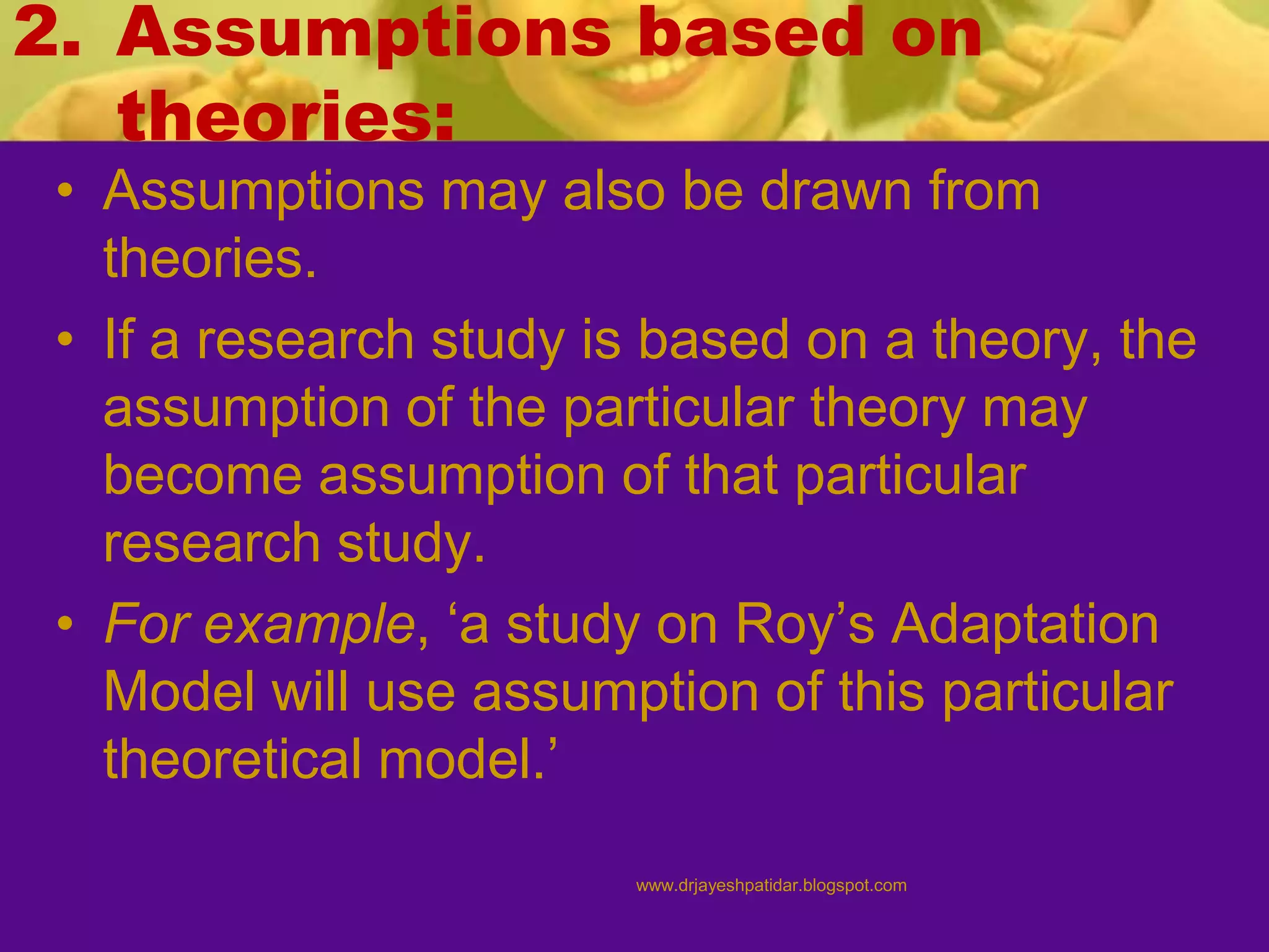 2. Assumptions based on
theories:
• Assumptions may also be drawn from
theories.
• If a research study is based on a theory, the
assumption of the particular theory may
become assumption of that particular
research study.
• For example, ‘a study on Roy’s Adaptation
Model will use assumption of this particular
theoretical model.’
www.drjayeshpatidar.blogspot.com
 