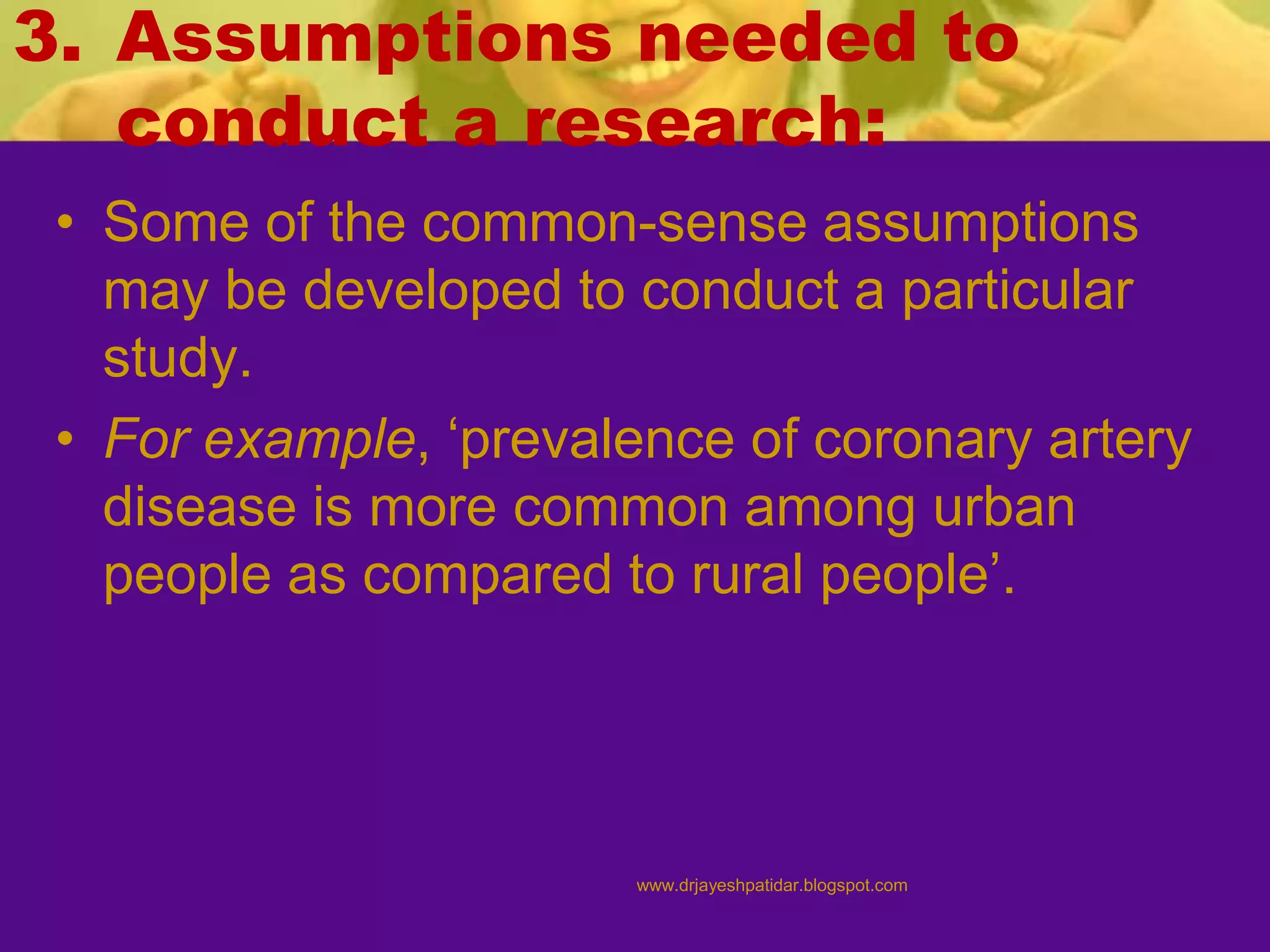 3. Assumptions needed to
conduct a research:
• Some of the common-sense assumptions
may be developed to conduct a particular
study.
• For example, ‘prevalence of coronary artery
disease is more common among urban
people as compared to rural people’.
www.drjayeshpatidar.blogspot.com
 
