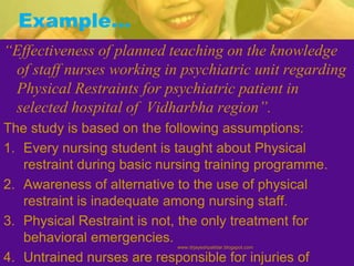 Example…
“Effectiveness of planned teaching on the knowledge
of staff nurses working in psychiatric unit regarding
Physical Restraints for psychiatric patient in
selected hospital of Vidharbha region”.
The study is based on the following assumptions:
1. Every nursing student is taught about Physical
restraint during basic nursing training programme.
2. Awareness of alternative to the use of physical
restraint is inadequate among nursing staff.
3. Physical Restraint is not, the only treatment for
behavioral emergencies.
4. Untrained nurses are responsible for injuries of
www.drjayeshpatidar.blogspot.com
 